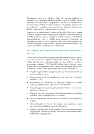 Destacam-se entre seus objetivos: tratar de maneira uniﬁcada as
informações necessárias à Administração de Pessoal do Estado, manter
uma base de dados única e compartilhada por todas as instituições da
Administração Direta e Indireta, Autarquias e Fundações, aperfeiçoar a
sistemática de execução do processamento da folha de pagamento do
Estado e da respectiva programação orçamentária.
Sua concepção foi baseada no Estatuto do Servidor Público e se propõe
a efetuar e registrar todos os processos referentes à vida funcional do
servidor estatutário, desde o ingresso no Estado até a aposentadoria,
disponibilizando para o Estado uma poderosa ferramenta de
gerenciamento de recursos humanos, tanto nos níveis operacionais
quanto estratégicos, possibilitando a redução gradativa dos custos com
o armazenamento e controle dessas informações.

11.3.4.Sistema de Informações Gerenciais e de Planejamento –
SIGPlan
O SIGPlan é o instrumento que organiza e integra a rede de gerenciamento
do Plano Plurianual de Ação Governamental (PPAG). O SIGPLAN foi
cedido pelo Governo Federal em 2003 para que pudesse suportar o
processo de gestão do PPAG 2004-2007. Desde então, o sistema passou
por sucessivas adaptações de forma a atender aos processos adotados no
Governo do Estado. Entre as principais modiﬁcações destacam-se:
•

Fixação de prazo bimestral para realização do monitoramento de
todas as ações do plano;

•

Desenvolvimento de funcionalidades para suportar a Avaliação
Anual do PPAG;

•

Recebimento de informações da execução ﬁnanceira do SIAFI,
inclusive o detalhamento regional dos investimentos;

•

Regionalização e municipalização de toda meta física e orçamentária
das ações de Governo;

•

Alteração para recebimentos de inúmeras informações por upload de
planilhas, como municipalização da execução;

•

Emissão de relatórios setoriais de status de execução dos programas
e ações;

•

Disponibilização de relatórios de execução dos programas e ações
para atendimento à Lei de Acesso à Informação;

•

Deﬁnição no sistema do perﬁl de gestor da ação, para além de gestor
do programa, fato que facilitou na prestação de informações sobre o
andamento dos programas;

243

 