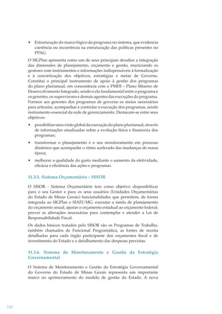 •

Estruturação do marco lógico do programa no sistema, que evidencia
coerência ou incoerência na estruturação das políticas presentes no
PPAG.

O SIGPlan apresenta como um de seus principais desaﬁos a integração
das dimensões de planejamento, orçamento e gestão, municiando os
gestores com instrumentos e informações indispensáveis à formalização
e à concretização dos objetivos, estratégias e metas de Governo.
Constitui o principal instrumento de apoio à gestão dos programas
do plano plurianual, em consonância com o PMDI – Plano Mineiro de
Desenvolvimento Integrado, sendo o elo fundamental entre o programa e
os gerentes, os supervisores e demais agentes das execuções do programa.
Fornece aos gerentes dos programas de governo os meios necessários
para articular, acompanhar e controlar a execução dos programas, sendo
instrumento essencial da rede de gerenciamento. Destacam-se entre seus
objetivos:
•

possibilitar uma visão global da execução do plano plurianual, através
de informações atualizadas sobre a evolução física e ﬁnanceira dos
programas;

•

transformar o planejamento e o seu monitoramento em processo
dinâmico que acompanhe o ritmo acelerado das mudanças de nossa
época;

•

melhorar a qualidade do gasto mediante o aumento da efetividade,
eﬁcácia e eﬁciência das ações e programas.

11.3.5. Sistema Orçamentário – SISOR
O SISOR - Sistema Orçamentário tem como objetivo disponibilizar
para o seu Gestor e para os seus usuários (Unidades Orçamentárias
do Estado de Minas Gerais) funcionalidades que permitem, de forma
integrada ao SIGPlan e SIAFI/MG: executar a tarefa de planejamento
do orçamento anual; ajustar o orçamento estadual ao orçamento federal;
prover as alterações necessárias para contemplar e atender a Lei de
Responsabilidade Fiscal.
Os dados básicos tratados pelo SISOR são os Programas de Trabalho,
também chamados de Funcional Programática, as fontes de receita
detalhadas para cada órgão participante dos orçamentos ﬁscal e de
investimento do Estado e o detalhamento das despesas previstas.

11.3.6. Sistema de Monitoramento e Gestão da Estratégia
Governamental
O Sistema de Monitoramento e Gestão da Estratégia Governamental
do Governo do Estado de Minas Gerais representa um importante
marco no aprimoramento do modelo de gestão do Estado. A nova

244

 