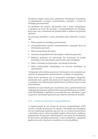 ferramenta integra, numa única plataforma, informações relacionadas
ao planejamento, execução, monitoramento, avaliação e revisão da
estratégia governamental.
Os benefícios são amplos, relacionados com a maior transparência
e eﬁciência em torno da execução e acompanhamento da estratégia,
bem como com o incremento de produtividade e melhoria do processo
decisório.
Os principais benefícios a serem percebidos pelos diferentes usuários
são:
•

Efetiva gestão da estratégia governamental;

•

Acompanhamento intensivo descentralizado e adequado ﬂuxo de
informações gerenciais;

•

Maior transparência das ações;

•

Aumento da qualidade das informações e relatórios gerenciais;

•

Melhoria qualitativa da intervenção das Assessorias de Gestão
Estratégica e Inovação (menos operacional, mais estratégica);

•

Maior velocidade da informação e da tomada de decisão;

•

Maior uniformidade metodológica no Governo (facilidade do
aprendizado).

A integração entre sistemas, processos e informações vem avançando nos
aspectos de planejamento, monitoramento, avaliação e transparência.
Dessa forma, percebe-se que as ferramentas tecnológicas integradas,
juntamente com, a gestão dos processos de negócio, têm permitido que
a experiência de modernização administrativa em Minas Gerais se torne
uma referência.
Estabelece-se como desaﬁo para os próximos anos o aprimoramento da
integração dos processos administrativos que possibilite para os usuários,
maior ﬂexibilidade e agilidade na execução das suas atividades e para
os gestores, informações gerenciais para suportar tomadas de decisões.

11.4. Centro de Serviços Compartilhados
A implementação de um Centro de Serviços Compartilhados (CSC)
envolve a junção de processos de suporte e atividades não estratégicas
em uma organização separada, que, por sua vez, tratará esses processos
e atividades como o centro do próprio negócio. Dessa forma, combina a
padronização de processos administrativos com canais de atendimento
de fácil acesso, qualidade gerenciada e custos competitivos, agregando
ganhos de escala e eﬁciência, à excelência de serviços públicos.

245

 