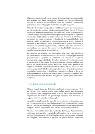 O passo seguinte envolverá, já na fase de implantação, a padronização
dos serviços para todos os órgãos e entidades do Executivo Estadual
lotados na Cidade Administrativa, com um controle centralizado,
permitindo maior integração, eﬁciência e redução dos gastos.
O Centro de Serviços Compartilhados (CSC) representa um passo adiante
na integração dos serviços administrativos em Minas Gerais. O Centro
conta com 40 órgãos e entidades instalados na Cidade Administrativa.
A metodologia de compartilhamento prevê soluções para as seguintes
disfunções: fragmentação e inconsistência de processos e informações
centrados em cada secretaria; redundância, incompatibilidade, alto
custo e rigidez tecnológica; e comprometimento e acesso limitado à
informação. Os desaﬁos, assim, compreendem a gestão da mudança,
inclusive de cultura organizacional, uniformização dos processos e
consolidação dos canais de acesso com ﬂexibilidade, atendendo as
peculiaridades e adaptação tecnológica.
Os desaﬁos, no entanto, são motivados pela busca por excelência
no atendimento às necessidades da sociedade e do próprio Estado;
padronização e garantia de eﬁciência dos processos e serviços
administrativos; possibilidades de melhor alocação de pessoas e recursos;
e mensuração ágil e precisa do desempenho da máquina pública para
elevar sua capacidade de gestão. Espera-se, dessa forma, permitir aos
órgãos e entidades concentrarem maior esforço na sua atividade ﬁm,
aumentar a produtividade e otimização das rotinas de trabalho; diminuir
retrabalhos; padronizar e simpliﬁcar processos; melhorar o ﬂuxo de
informações entre as áreas administrativas; e propiciar a especialização
dos servidores em suas áreas de atuação com capacitação e treinamento
contínuos.

11.5. Entrega com qualidade
O novo modelo de gestão de facilities, incluindo-se os Acordos de Nível
de Serviço, tem proporcionado uma melhor gestão das atividades
de suporte e, por conseguinte, mais foco nas atividades ﬁnalísticas. A
implantação de políticas de governança eletrônica nos processos de
suporte também caminha nesta direção.
As práticas implementadas pelo Governo mineiro na integração dos
serviços administrativos contribui para melhorar a qualidade do gasto e
elevar a eﬁciência das entregas, possibilitando a redução de gastos com a
máquina pública e economias para futuros investimentos setoriais.
O maior beneﬁciário direto da construção da Cidade Administrativa,
sobretudo pelo desaﬁo e resultados alcançados até o momento, é a
própria Administração Pública Estadual, dado que promove reduções
de despesas operacionais e ganhos de produtividade. Conforme

247

 