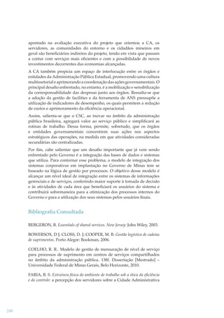 apontado na avaliação executiva do projeto que orientou a CA, os
servidores, as comunidades do entorno e os cidadãos mineiros em
geral são beneﬁciários indiretos do projeto, tendo em vista que passam
a contar com serviços mais eﬁcientes e com a possibilidade de novos
investimentos decorrentes das economias alcançadas.
A CA também propicia um espaço de interlocução entre os órgãos e
entidades da Administração Pública Estadual, promovendo uma cultura
multissetorial e aprimorando a coordenação das ações governamentais. O
principal desaﬁo enfrentado, no entanto, é a mobilização e sensibilização
da corresponsabilidade das despesas junto aos órgãos. Ressalta-se que
a adoção da gestão de facilities e da ferramenta de ANS pressupõe a
utilização de indicadores de desempenho, os quais permitem a redução
de custos e aprimoramento da eﬁciência operacional.
Assim, salienta-se que o CSC, ao inovar no âmbito da administração
pública brasileira, agregará valor ao serviço público e simpliﬁcará as
rotinas de trabalho. Dessa forma, permite, sobretudo, que os órgãos
e entidades governamentais concentrem suas ações nos aspectos
estratégicos das operações, na medida em que atividades consideradas
secundárias são centralizadas.
Por ﬁm, cabe salientar que um desaﬁo importante que já vem sendo
enfrentado pelo Governo é a integração das bases de dados e sistemas
que utiliza. Para contornar esse problema, o modelo de integração dos
sistemas corporativos em implantação no Governo de Minas tem se
baseado na lógica de gestão por processos. O objetivo desse modelo é
alcançar um nível ideal de integração entre os sistemas de informações
gerenciais e de serviços, conferindo maior suporte à tomada de decisão
e às atividades de cada área que beneﬁciará os usuários do sistema e
contribuirá sobremaneira para a otimização dos processos internos do
Governo e para a utilização dos seus sistemas pelos usuários ﬁnais.

Bibliograﬁa Consultada
BERGERON, B. Essentials of shared services. New Jersey: John Wiley, 2003.
BOWERSOX, D J; CLOSS, D. J; COOPER, M. B. Gestão logística de cadeias
de suprimentos. Porto Alegre: Bookman, 2006.
COELHO, R. R.. Modelo de gestão de mensuração de nível de serviço
para processos de suprimento em centros de serviços compartilhados
no âmbito da administração pública. 138f. Dissertação [Mestrado] –
Universidade Federal de Minas Gerais, Belo Horizonte, 2010.
FARIA, B. S. Estrutura física do ambiente de trabalho sob a ótica da eﬁciência
e do controle: a percepção dos servidores sobre a Cidade Administrativa

248

 