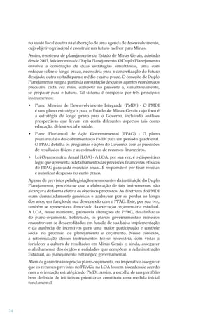 no ajuste ﬁscal e outra na elaboração de uma agenda de desenvolvimento,
cujo objetivo principal é construir um futuro melhor para Minas.
Assim, o sistema de planejamento do Estado de Minas Gerais, adotado
desde 2003, foi denominado Duplo Planejamento. O Duplo Planejamento
envolve a construção de duas estratégias simultâneas, uma com
enfoque sobre o longo prazo, necessária para a concretização do futuro
desejado; outra voltada para o médio e curto prazo. O conceito de Duplo
Planejamento surge a partir da constatação de que os agentes econômicos
precisam, cada vez mais, competir no presente e, simultaneamente,
se preparar para o futuro. Tal sistema é composto por três principais
instrumentos:
•

Plano Mineiro de Desenvolvimento Integrado (PMDI) - O PMDI
é um plano estratégico para o Estado de Minas Gerais cujo foco é
a estratégia de longo prazo para o Governo, incluindo análises
prospectivas que levam em conta diferentes aspectos tais como
educação, defesa social e saúde.

•

Plano Plurianual de Ação Governamental (PPAG) - O plano
plurianual é o desdobramento do PMDI para um período quadrienal.
O PPAG detalha os programas e ações do Governo, com as previsões
de resultados físicos e as estimativas de recursos financeiros.

•

Lei Orçamentária Anual (LOA) - A LOA, por sua vez, é o dispositivo
legal que apresenta o detalhamento das previsões financeiras e físicas
do PPAG para cada exercício anual. É responsável por fixar receitas
e autorizar despesas no curto prazo.

Apesar de previstos pela legislação mesmo antes da instituição do Duplo
Planejamento, percebia-se que a elaboração de tais instrumentos não
alcançava de forma efetiva os objetivos propostos. As diretrizes do PMDI
eram demasiadamente genéricas e acabavam por se perder ao longo
dos anos, em função de sua desconexão com o PPAG. Este, por sua vez,
também se apresentava dissociado da execução orçamentária estadual.
A LOA, nesse momento, promovia alterações do PPAG, desalinhadas
do plano-orçamento. Sobretudo, os planos governamentais mineiros
encontravam-se desacreditados em função de sua baixa implementação
e da ausência de incentivos para uma maior participação e controle
social no processo de planejamento e orçamento. Nesse contexto,
a reformulação desses instrumentos fez-se necessária, com vistas a
fortalecer a cultura de resultados em Minas Gerais e, ainda, assegurar
o alinhamento dos órgãos e entidades que compõem a Administração
Estadual, ao planejamento estratégico governamental.
Além de garantir a integração plano-orçamento, era imperativo assegurar
que os recursos previstos no PPAG e na LOA fossem alocados de acordo
com a orientação estratégica do PMDI. Assim, a escolha de um portfólio
bem deﬁnido de iniciativas prioritárias constituiu uma medida inicial
fundamental.

24

 
