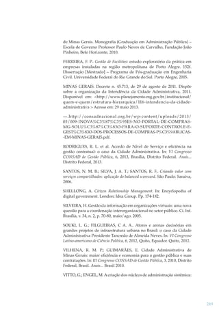de Minas Gerais. Monograﬁa (Graduação em Administração Pública) –
Escola de Governo Professor Paulo Neves de Carvalho, Fundação João
Pinheiro, Belo Horizonte, 2010.
FERREIRA, F. P.. Gestão de Facilities: estudo exploratório da prática em
empresas instaladas na região metropolitana de Porto Alegre. 152f.
Dissertação [Mestrado] – Programa de Pós-graduação em Engenharia
Civil. Universidade Federal do Rio Grande do Sul. Porto Alegre, 2005.
MINAS GERAIS. Decreto n. 45.713, de 29 de agosto de 2011. Dispõe
sobre a organização da Intendência da Cidade Administrativa. 2011.
Disponível em: <http://www.planejamento.mg.gov.br/institucional/
quem-e-quem/estrutura-hierarquica/116-intendencia-da-cidadeadministrativa > Acesso em: 29 maio 2013.
—.http://consadnacional.org.br/wp-content/uploads/2013/
05/009-INOVA%C3%87%C3%95ES-NO-PORTAL-DE-COMPRASMG-SOLU%C3%87%C3%83O-PARA-O-SUPORTE-CONTROLE-EGEST%C3%83O-DOS-PROCESSOS-DE-COMPRAS-P%C3%9ABLICAS-EM-MINAS-GERAIS.pdf.
RODRIGUES, R. L. et al. Acordo de Nível de Serviço e eﬁciência na
gestão contratual: o caso da Cidade Administrativa. In: VI Congresso
CONSAD de Gestão Pública, 6, 2013, Brasília, Distrito Federal. Anais...
Distrito Federal, 2013.
SANTOS, N. M. B.; SILVA, J. A. T.; SANTOS, R. F.. Criando valor com
serviços compartilhados: aplicação do balanced scorecard. São Paulo: Saraiva,
2006.
SHELLONG, A. Citizen Relationship Management. In: Encyclopedia of
digital government. London: Idea Group. Pp. 174-182.
SILVEIRA, H. Gestão da informação em organizações virtuais: uma nova
questão para a coordenação interorganizacional no setor público. Ci. Inf.
Brasília, v. 34, n. 2, p. 70-80, maio/ago. 2005.
SOUKI, L. G.; FILGUEIRAS, C A. A.. Atores e arenas decisórias em
grandes projetos de infraestrutura urbana no Brasil: o caso da Cidade
Administrativa Presidente Tancredo de Almeida Neves. In: VI Congresso
Latino-americano de Ciência Política, 6, 2012, Quito, Equador. Quito, 2012.
VILHENA, R. M. P.; GUIMARÃES, E. Cidade Administrativa de
Minas Gerais: maior eﬁciência e economia para a gestão pública e suas
contratações. In: III Congresso CONSAD de Gestão Pública, 3, 2010, Distrito
Federal, Brasil. Anais... Brasil 2010.
VITTO, G.; ENGEL, M. A criação dos núcleos de administração sistêmica:

249

 