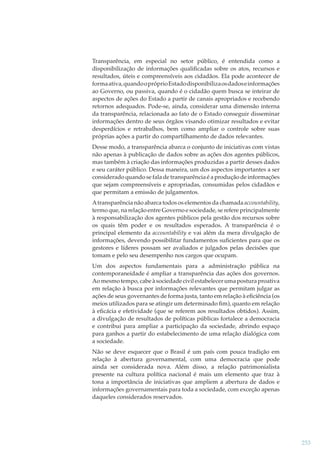 Transparência, em especial no setor público, é entendida como a
disponibilização de informações qualiﬁcadas sobre os atos, recursos e
resultados, úteis e compreensíveis aos cidadãos. Ela pode acontecer de
forma ativa, quando o próprio Estado disponibiliza os dados e informações
ao Governo, ou passiva, quando é o cidadão quem busca se inteirar de
aspectos de ações do Estado a partir de canais apropriados e recebendo
retornos adequados. Pode-se, ainda, considerar uma dimensão interna
da transparência, relacionada ao fato de o Estado conseguir disseminar
informações dentro de seus órgãos visando otimizar resultados e evitar
desperdícios e retrabalhos, bem como ampliar o controle sobre suas
próprias ações a partir do compartilhamento de dados relevantes.
Desse modo, a transparência abarca o conjunto de iniciativas com vistas
não apenas à publicação de dados sobre as ações dos agentes públicos,
mas também à criação das informações produzidas a partir desses dados
e seu caráter público. Dessa maneira, um dos aspectos importantes a ser
considerado quando se fala de transparência é a produção de informações
que sejam compreensíveis e apropriadas, consumidas pelos cidadãos e
que permitam a emissão de julgamentos.
A transparência não abarca todos os elementos da chamada accountability,
termo que, na relação entre Governo e sociedade, se refere principalmente
à responsabilização dos agentes públicos pela gestão dos recursos sobre
os quais têm poder e os resultados esperados. A transparência é o
principal elemento da accountability e vai além da mera divulgação de
informações, devendo possibilitar fundamentos suﬁcientes para que os
gestores e líderes possam ser avaliados e julgados pelas decisões que
tomam e pelo seu desempenho nos cargos que ocupam.
Um dos aspectos fundamentais para a administração pública na
contemporaneidade é ampliar a transparência das ações dos governos.
Ao mesmo tempo, cabe à sociedade civil estabelecer uma postura proativa
em relação à busca por informações relevantes que permitam julgar as
ações de seus governantes de forma justa, tanto em relação à eﬁciência (os
meios utilizados para se atingir um determinado ﬁm), quanto em relação
à eﬁcácia e efetividade (que se referem aos resultados obtidos). Assim,
a divulgação de resultados de políticas públicas fortalece a democracia
e contribui para ampliar a participação da sociedade, abrindo espaço
para ganhos a partir do estabelecimento de uma relação dialógica com
a sociedade.
Não se deve esquecer que o Brasil é um país com pouca tradição em
relação à abertura governamental, com uma democracia que pode
ainda ser considerada nova. Além disso, a relação patrimonialista
presente na cultura política nacional é mais um elemento que traz à
tona a importância de iniciativas que ampliem a abertura de dados e
informações governamentais para toda a sociedade, com exceção apenas
daqueles considerados reservados.

253

 