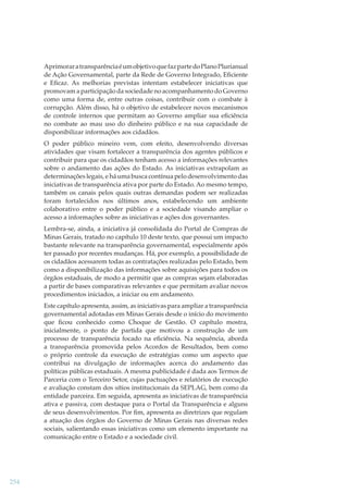 Aprimorar a transparência é um objetivo que faz parte do Plano Plurianual
de Ação Governamental, parte da Rede de Governo Integrado, Eﬁciente
e Eﬁcaz. As melhorias previstas intentam estabelecer iniciativas que
promovam a participação da sociedade no acompanhamento do Governo
como uma forma de, entre outras coisas, contribuir com o combate à
corrupção. Além disso, há o objetivo de estabelecer novos mecanismos
de controle internos que permitam ao Governo ampliar sua eﬁciência
no combate ao mau uso do dinheiro público e na sua capacidade de
disponibilizar informações aos cidadãos.
O poder público mineiro vem, com efeito, desenvolvendo diversas
atividades que visam fortalecer a transparência dos agentes públicos e
contribuir para que os cidadãos tenham acesso a informações relevantes
sobre o andamento das ações do Estado. As iniciativas extrapolam as
determinações legais, e há uma busca contínua pelo desenvolvimento das
iniciativas de transparência ativa por parte do Estado. Ao mesmo tempo,
também os canais pelos quais outras demandas podem ser realizadas
foram fortalecidos nos últimos anos, estabelecendo um ambiente
colaborativo entre o poder público e a sociedade visando ampliar o
acesso a informações sobre as iniciativas e ações dos governantes.
Lembra-se, ainda, a iniciativa já consolidada do Portal de Compras de
Minas Gerais, tratado no capítulo 10 deste texto, que possui um impacto
bastante relevante na transparência governamental, especialmente após
ter passado por recentes mudanças. Há, por exemplo, a possibilidade de
os cidadãos acessarem todas as contratações realizadas pelo Estado, bem
como a disponibilização das informações sobre aquisições para todos os
órgãos estaduais, de modo a permitir que as compras sejam elaboradas
a partir de bases comparativas relevantes e que permitam avaliar novos
procedimentos iniciados, a iniciar ou em andamento.
Este capítulo apresenta, assim, as iniciativas para ampliar a transparência
governamental adotadas em Minas Gerais desde o início do movimento
que ﬁcou conhecido como Choque de Gestão. O capítulo mostra,
inicialmente, o ponto de partida que motivou a construção de um
processo de transparência focado na eﬁciência. Na sequência, aborda
a transparência promovida pelos Acordos de Resultados, bem como
o próprio controle da execução de estratégias como um aspecto que
contribui na divulgação de informações acerca do andamento das
políticas públicas estaduais. A mesma publicidade é dada aos Termos de
Parceria com o Terceiro Setor, cujas pactuações e relatórios de execução
e avaliação constam dos sítios institucionais da SEPLAG, bem como da
entidade parceira. Em seguida, apresenta as iniciativas de transparência
ativa e passiva, com destaque para o Portal da Transparência e alguns
de seus desenvolvimentos. Por ﬁm, apresenta as diretrizes que regulam
a atuação dos órgãos do Governo de Minas Gerais nas diversas redes
sociais, salientando essas iniciativas como um elemento importante na
comunicação entre o Estado e a sociedade civil.

254

 
