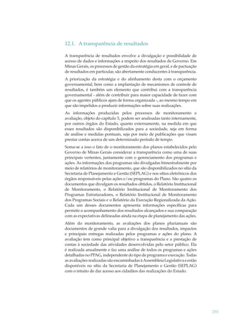 12.1. A transparência de resultados
A transparência de resultados envolve a divulgação e possibilidade de
acesso de dados e informações a respeito dos resultados de Governo. Em
Minas Gerais, os processos de gestão da estratégia em geral, e de pactuação
de resultados em particular, são abertamente conducentes à transparência.
A priorização da estratégia e do alinhamento desta com o orçamento
governamental, bem como a implantação de mecanismos de controle de
resultados, é também um elemento que contribui com a transparência
governamental - além de contribuir para maior capacidade de fazer com
que os agentes públicos ajam de forma organizada -, ao mesmo tempo em
que são impelidos a produzir informações sobre suas realizações.
As informações produzidas pelos processos de monitoramento e
avaliação, objeto do capítulo 5, podem ser analisadas tanto internamente,
por outros órgãos do Estado, quanto externamente, na medida em que
esses resultados são disponibilizados para a sociedade, seja em forma
de análise e medidas pontuais, seja por meio de publicações que visam
prestar contas acerca de um determinado período de tempo.
Soma-se a isso o fato de o monitoramento dos planos estabelecidos pelo
Governo de Minas Gerais considerar a transparência como uma de suas
principais vertentes, juntamente com o gerenciamento dos programas e
ações. As informações dos programas são divulgadas bimestralmente por
meio de relatórios de monitoramento, que são disponibilizados no sítio da
Secretaria de Planejamento e Gestão (SEPLAG) e nos sítios eletrônicos dos
órgãos responsáveis pelas ações e/ou programas do Plano. São quatro os
documentos que divulgam os resultados obtidos, o Relatório Institucional
de Monitoramento, o Relatório Institucional de Monitoramento dos
Programas Estruturadores, o Relatório Institucional de Monitoramento
dos Programas Sociais e o Relatório da Execução Regionalizada da Ação.
Cada um desses documentos apresenta informações especíﬁcas para
permitir o acompanhamento dos resultados alcançados e sua comparação
com as expectativas delineadas ainda na etapa de planejamento das ações.
Além do monitoramento, as avaliações dos planos plurianuais são
documentos de grande valia para a divulgação dos resultados, impactos
e principais entregas realizadas pelos programas e ações do plano. A
avaliação tem como principal objetivo a transparência e a prestação de
contas à sociedade das atividades desenvolvidas pelo setor público. Ela
é realizada anualmente e faz uma análise de todos os programas e ações
detalhadas no PPAG, independente do tipo de programa e execução. Todas
as avaliações realizadas são encaminhadas à Assembleia Legislativa e estão
disponíveis no sítio da Secretaria de Planejamento e Gestão (SEPLAG)
com o intuito de dar acesso aos cidadãos das realizações do Estado.

255

 