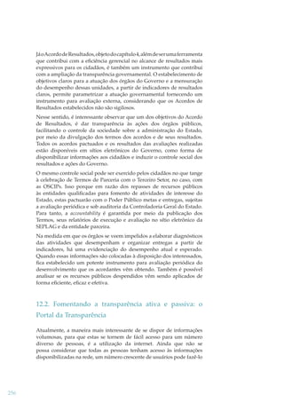 Já o Acordo de Resultados, objeto do capítulo 4, além de ser uma ferramenta
que contribui com a eﬁciência gerencial no alcance de resultados mais
expressivos para os cidadãos, é também um instrumento que contribui
com a ampliação da transparência governamental. O estabelecimento de
objetivos claros para a atuação dos órgãos do Governo e a mensuração
do desempenho dessas unidades, a partir de indicadores de resultados
claros, permite parametrizar a atuação governamental fornecendo um
instrumento para avaliação externa, considerando que os Acordos de
Resultados estabelecidos não são sigilosos.
Nesse sentido, é interessante observar que um dos objetivos do Acordo
de Resultados, é dar transparência às ações dos órgãos públicos,
facilitando o controle da sociedade sobre a administração do Estado,
por meio da divulgação dos termos dos acordos e de seus resultados.
Todos os acordos pactuados e os resultados das avaliações realizadas
estão disponíveis em sítios eletrônicos do Governo, como forma de
disponibilizar informações aos cidadãos e induzir o controle social dos
resultados e ações do Governo.
O mesmo controle social pode ser exercido pelos cidadãos no que tange
à celebração de Termos de Parceria com o Terceiro Setor, no caso, com
as OSCIPs. Isso porque em razão dos repasses de recursos públicos
às entidades qualiﬁcadas para fomento de atividades de interesse do
Estado, estas pactuarão com o Poder Público metas e entregas, sujeitas
a avaliação periódica e sob auditoria da Controladoria Geral do Estado.
Para tanto, a accountability é garantida por meio da publicação dos
Termos, seus relatórios de execução e avaliação no sítio eletrônico da
SEPLAG e da entidade parceira.
Na medida em que os órgãos se veem impelidos a elaborar diagnósticos
das atividades que desempenham e organizar entregas a partir de
indicadores, há uma evidenciação do desempenho atual e esperado.
Quando essas informações são colocadas à disposição dos interessados,
ﬁca estabelecido um potente instrumento para avaliação periódica do
desenvolvimento que os acordantes vêm obtendo. Também é possível
analisar se os recursos públicos despendidos vêm sendo aplicados de
forma eﬁciente, eﬁcaz e efetiva.

12.2. Fomentando a transparência ativa e passiva: o
Portal da Transparência
Atualmente, a maneira mais interessante de se dispor de informações
volumosas, para que estas se tornem de fácil acesso para um número
diverso de pessoas, é a utilização da internet. Ainda que não se
possa considerar que todas as pessoas tenham acesso às informações
disponibilizadas na rede, um número crescente de usuários pode fazê-lo

256

 