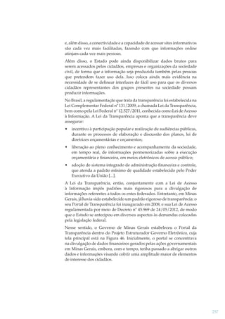 e, além disso, a conectividade e a capacidade de acessar sites informativos
são cada vez mais facilitadas, fazendo com que informações online
atinjam cada vez mais pessoas.
Além disso, o Estado pode ainda disponibilizar dados brutos para
serem acessados pelos cidadãos, empresas e organizações da sociedade
civil, de forma que a informação seja produzida também pelas pessoas
que pretendem fazer uso dela. Isso coloca ainda mais evidência na
necessidade de se delinear interfaces de fácil uso para que os diversos
cidadãos representantes dos grupos presentes na sociedade possam
produzir informações.
No Brasil, a regulamentação que trata da transparência foi estabelecida na
Lei Complementar Federal nº 131/2009, a chamada Lei da Transparência,
bem como pela Lei Federal nº 12.527/2011, conhecida como Lei de Acesso
à Informação. A Lei da Transparência aponta que a transparência deve
assegurar:
•

incentivo à participação popular e realização de audiências públicas,
durante os processos de elaboração e discussão dos planos, lei de
diretrizes orçamentárias e orçamentos;

•

liberação ao pleno conhecimento e acompanhamento da sociedade,
em tempo real, de informações pormenorizadas sobre a execução
orçamentária e ﬁnanceira, em meios eletrônicos de acesso público;

•

adoção de sistema integrado de administração ﬁnanceira e controle,
que atenda a padrão mínimo de qualidade estabelecido pelo Poder
Executivo da União [...].

A Lei da Transparência, então, conjuntamente com a Lei de Acesso
à Informação impôs padrões mais rigorosos para a divulgação de
informações referentes a todos os entes federados. Entretanto, em Minas
Gerais, já havia sido estabelecido um padrão rigoroso de transparência: o
seu Portal de Transparência foi inaugurado em 2008, e sua Lei de Acesso
regulamentada por meio de Decreto nº 45.969 de 24/05/2012, de modo
que o Estado se antecipou em diversos aspectos às demandas colocadas
pela legislação federal.
Nesse sentido, o Governo de Minas Gerais estabeleceu o Portal da
Transparência dentro do Projeto Estruturador Governo Eletrônico, cuja
tela principal está na Figura 46. Inicialmente, o portal se concentrava
na divulgação de dados ﬁnanceiros gerados pelas ações governamentais
em Minas Gerais, embora, com o tempo, tenha passado a abrigar outros
dados e informações visando cobrir uma amplitude maior de elementos
de interesse dos cidadãos.

257

 