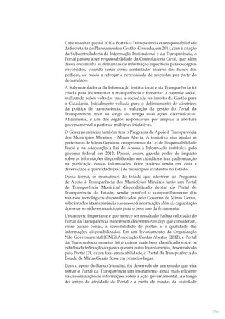 Cabe ressaltar que até 2010 o Portal da Transparência era responsabilidade
da Secretaria de Planejamento e Gestão. Contudo, em 2011, com a criação
da Subcontroladoria da Informação Institucional e da Transparência, o
Portal passou a ser responsabilidade da Controladoria Geral, que, além
disso, encaminha as demandas de informação especíﬁcas para os órgãos
envolvidos, visando servir como controlador interno dos ﬂuxos dos
pedidos, de modo a reforçar a necessidade de respostas por parte do
demandado.
A Subcontroladoria da Informação Institucional e da Transparência foi
criada para incrementar a transparência e fomentar o controle social,
realizando ações voltadas para a sociedade no âmbito da Gestão para
a Cidadania. Inicialmente voltada para o delineamento de diretrizes
da política de transparência, e realização da gestão do Portal da
Transparência, teve ao longo do tempo suas ações diversiﬁcadas.
Atualmente, é um dos órgãos responsáveis por ampliar a abertura
governamental a partir de múltiplas iniciativas.
O Governo mineiro também tem o Programa de Apoio à Transparência
dos Municípios Mineiros - Minas Aberta. A iniciativa visa ajudar as
prefeituras de Minas Gerais no cumprimento da Lei de Responsabilidade
Fiscal e na adequação à Lei de Acesso à Informação instituída pelo
governo federal em 2012. Possui, assim, grande poder de impacto
sobre as informações disponibilizadas aos cidadãos e traz padronização
na publicação dessas informações, fator positivo tendo em vista a
diversidade e quantidade (853) de municípios existentes no Estado.
Dessa forma, os municípios do Estado que aderirem ao Programa
de Apoio à Transparência dos Municípios Mineiros terão um Portal
de Transparência Municipal disponibilizado dentro do Portal de
Transparência do Estado, sendo possível o compartilhamento dos
recursos tecnológicos disponibilizados pelo Governo de Minas Gerais,
relacionados à transparência e ao acesso à informação, além da capacitação
dos seus servidores municipais para o bom uso da ferramenta.
Um aspecto importante e que merece ser ressaltado é a boa colocação do
Portal da Transparência mineiro em diferentes rankings que consideram,
entre outras coisas, a acessibilidade de portais e a qualidade das
informações disponibilizadas. Em um levantamento da Organização
Não Governamental (ONG) Associação Contas Abertas (2012), o Portal
da Transparência mineiro foi o quinto mais bem classiﬁcado entre os
estados da federação ao passo que em outro levantamento, desenvolvido
pelo Portal G1, e com foco em usabilidade, o Portal da Transparência do
Estado de Minas Gerais ﬁcou em primeiro lugar.
Com o apoio do Banco Mundial, foi desenvolvido um estudo que visa
tornar o Portal da Transparência um instrumento ainda mais eﬁciente
na disseminação de informações sobre a ação governamental. Ao longo
do tempo de atividade do Portal e a partir de escutas da sociedade

259

 