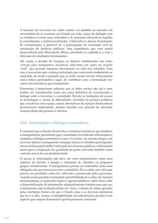 A inserção do Governo nas redes sociais vai também ao encontro da
necessidade de se construir um Estado em rede, capaz de dialogar com
os cidadãos a custos mais reduzidos e de maneiras alternativas àquelas
já consolidadas e institucionalizadas. Utilizando-se dessas ferramentas
de comunicação, é possível ter a participação da sociedade civil na
construção de políticas públicas, uma experiência que vem sendo
desenvolvida pelo Movimento Minas, abordado no capítulo 6, e com a
obtenção de resultados interessantes.
Há, ainda, o desaﬁo de transpor os debates estabelecidos nas redes
virtuais para transformar iniciativas relevantes em ações no mundo
“real”, que possam impactar diretamente na vida dos cidadãos. Para
isso, é necessário que o esforço articulado que vem sendo estabelecido se
consolide, de modo a permitir que as redes sociais sirvam efetivamente
como esfera participativa capaz de contribuir com a formulação dos
rumos das iniciativas governamentais.
Entretanto, é importante salientar que as redes sociais não são e nem
podem ser consideradas como um canal deﬁnitivo de comunicação e
diálogo entre o Governo e a sociedade. Devido às limitações de acesso
às tecnologias e, ainda, às diﬁculdades advindas da própria polifonia
que caracteriza esse espaço, outras alternativas de espaços democráticos
permanecem importantes, mesmo durante esse período de crescente
conectividade das pessoas à internet.

12.4. Informações e diálogos construtivos
É essencial que o Estado desenvolva e fortaleça iniciativas que ampliem
a transparência, permitindo que a sociedade civil obtenha informações e
estabeleça diálogos construtivos com o Governo. Ao mesmo tempo, um
Governo aberto e transparente consegue tornar os cidadãos participantes
ativos na busca pela melhor utilização dos recursos públicos, colaborando
assim para a ampliação da qualidade do gasto, servindo também como
controle acerca de sua produtividade.
O acesso às informações não deve ser visto simplesmente como uma
maneira de atender a desejos e interesses de cidadãos ou pequenos
grupos isoladamente. A transparência precisa ser entendida como uma
obrigação dos governos para com a sociedade. Ela é, então, um valor que
precisa ser percebido como tal, cultivado e preservado pelos governos,
visando assim garantir à sociedade a possibilidade de avaliar, de maneira
fundamentada, as ações dos órgãos e agentes públicos. Além disso, cabe
a disponibilização de informações adequadamente tratadas para que sua
compreensão seja facilitada tendo em vista o volume de dados gerados
pelas múltiplas frentes em que o Estado atua e as diversas iniciativas
que leva a cabo. Assim, a inteligibilidade das informações geradas é um
aspecto que sempre demandará aperfeiçoamento constante.

262

 