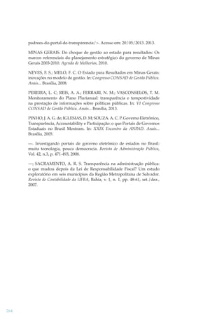 padroes-do-portal-de-transparencia/>. Acesso em: 20/05/2013. 2013.
MINAS GERAIS. Do choque de gestão ao estado para resultados: Os
marcos referenciais do planejamento estratégico do governo de Minas
Gerais 2003-2010. Agenda de Melhorias, 2010.
NEVES, F. S.; MELO, F. C. O Estado para Resultados em Minas Gerais:
inovações no modelo de gestão. In: Congresso CONSAD de Gestão Pública.
Anais... Brasília, 2008.
PEREIRA, L. C; REIS, A. A.; FERRARI, N. M.; VASCONSELOS, T. M.
Monitoramento do Plano Plurianual: transparência e tempestividade
na prestação de informações sobre políticas públicas. In: VI Congresso
CONSAD de Gestão Pública. Anais... Brasília, 2013.
PINHO, J. A. G. de; IGLESIAS, D. M; SOUZA. A. C. P. Governo Eletrônico,
Transparência, Accountability e Participação: o que Portais de Governos
Estaduais no Brasil Mostram. In: XXIX Encontro da ANPAD. Anais...
Brasília, 2005.
—. Investigando portais de governo eletrônico de estados no Brasil:
muita tecnologia, pouca democracia. Revista de Administração Pública,
Vol. 42, n.3, p. 471-493, 2008.
—; SACRAMENTO, A. R. S. Transparência na administração pública:
o que mudou depois da Lei de Responsabilidade Fiscal? Um estudo
exploratório em seis municípios da Região Metropolitana de Salvador.
Revista de Contabilidade da UFBA, Bahia, v. 1, n. 1, pp. 48-61, set./dez.,
2007.

264

 