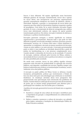 Inovar é fazer diferente. Há muitos signiﬁcados nesta brevíssima
deﬁnição genérica de inovação. Primeiramente, inovar não é apenas
ter novas ideias, mas incorporá-las aos processos organizacionais
gerando consequências desejáveis em termos de eﬁciência, eﬁcácia e
efetividade. Segundo, a geração e a incorporação de novas ideias não
requerem que estas sejam revolucionárias; tampouco requerem a quebra
de paradigmas. Com efeito, há as assim chamadas inovações frugais
gerando, às vezes, a incorporação de ideias já consagradas que, embora
novas num determinado contexto, são capazes de operar grandes
transformações positivas. Em síntese, inovação é sinônimo de abertura a
mudanças e a práticas transformadoras.
Inovações gerenciais carregam o mesmo signiﬁcado no contexto
organizacional e governamental. Abarcam tudo o que pode ser feito
diferente na gestão, envolvendo estratégia, estrutura, processos, pessoas,
informações, recursos, etc. A forma como estes e outros elementos se
apresentam, se combinam e são mais ou menos suscetíveis de inovação,
variam no setor público e no setor privado. A inovação governamental
pode se referir a uma melhoria ou atividade desenvolvida a partir da
prática de benchmarking ou a um processo completamente novo,
visando atender a demandas do Governo ou da sociedade. O conceito
de inovação, conforme utilizado pelo Governo de Minas, enfatiza a
necessidade de haver conexões entre as práticas inovadoras e a conquista
de valor percebido pela sociedade.
De modo mais concreto, inovar na área pública signiﬁca alcançar
patamares mais elevados de produtividade na aplicação dos recursos
públicos, sem degradar a qualidade dos serviços. Signiﬁca romper com
práticas tradicionais para acelerar as transformações econômica, social e
ambiental, alvos das políticas públicas.
A inovação no poder público de Minas Gerais se delineou visando
incorporar, principalmente, práticas que reorientassem o Estado do
foco nas áreas meio para uma abordagem que enfatizasse os resultados
ﬁnalísticos. As mudanças advindas dessa nova perspectiva têm
proporcionado uma aproximação mais estruturada dos problemas do
Estado, visando otimizar a utilização de recursos por meio de ferramentas
de ponta, que ao mesmo tempo proporcionem uma abertura para a
participação dos cidadãos, foco da Gestão para a Cidadania.
A política de inovação gerencial do Governo do Estado tem os seguintes
objetivos:
•

Incentivar a criação de uma cultura de inovação e sensibilizar para
a importância da geração e compartilhamento de conhecimentos e
informações;

•

Deﬁnir o conceito e promover a cultura de inovação a ser adotada
pelos órgãos, autarquias e fundações da Administração Pública do
Poder Executivo estadual;

267

 