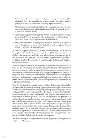 •

Estabelecer diretrizes e orientar órgãos, autarquias e fundações
do Poder Executivo estadual em suas propostas de ideias, ações e
projetos inovadores, alinhados à estratégia governamental;

•

Determinar os ambientes (habitats) de inovação, os atores e suas
responsabilidades, com vistas à geração de ideias, à aprendizagem e
à interação entre os atores;

•

Apresentar a operacionalização da Política e estabelecer metodologia
para fortalecer os processos de formulação, implementação e
avaliação de iniciativas governamentais inovadoras;

•

Dar direcionamento à captação de recursos internos e externos e
sua utilização na implementação da Política de Inovação na Gestão
Pública do Estado de Minas Gerais.

A Política é operacionalizada por meio da metodologia do Ciclo da
Inovação na Gestão Pública, desenvolvida na SEPLAG, cujo objetivo é
alinhar a inovação com a Gestão para a Cidadania, pensando-a a partir
das demandas da sociedade. Um dos agentes importantes da política é
o Núcleo Central de Inovação e Modernização Institucional (NCIM),
apresentado adiante.
Além da implantação de novos formatos e estruturas organizacionais, o
bom uso da tecnologia é um aspecto que potencializa o estabelecimento
de um ambiente inovador e capaz de aprimoramento constante. Assim,
quando se aborda o elemento inovação é importante pensar em práticas e
processos, mas também em instrumentos e ferramentas que dão suporte
ao desenvolvimento de novas possibilidades de avanços, especialmente
com o uso de redes interligadas com suporte para maior conexão entre os
órgãos governamentais.
Também é relevante considerar que as políticas de inovação estimuladas
pelo Governo de Minas Gerais, não apenas otimizam o funcionamento do
Estado, mas também servem como instrumento para construção de novos
conhecimentos. Esses conhecimentos são criados a partir de melhorias
incrementais ou de forma deliberada, por projetos que estimulam o
surgimento de novas práticas. Eles são incorporados aos processos e
rotinas da administração pública, mas também são disseminados pelo
corpo do Estado e por outros órgãos públicos, como atesta a participação
de servidores do Governo de Minas Gerais em congressos e apresentações
nacionais e internacionais, bem como a visita de comissões diversas para
conhecer a experiência mineira. Com efeito, iniciativas inovadoras ﬁzeram
com que as experiências de reforma em Minas Gerais se tornassem modelo
a ser seguido e disseminado entre municípios e para ser reconhecido por
outras unidades da federação e até por outros países.
As diretrizes seguidas na implantação desse processo de inovação estão
no Quadro 23 a seguir.

268

 