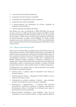 •

o incremento das atividades produtivas;

•

a expansão social do mercado consumidor;

•

a superação das desigualdades sociais e regionais;

•

a expansão do mercado de trabalho;

•

o desenvolvimento dos Municípios de escassas condições de
propulsão socioeconômica; e

•

o desenvolvimento tecnológico do Estado.

Nos últimos dez anos, foi produzido o PMDI 2003-2020, que passou
por duas revisões: em 2007 com horizonte temporal de 2020 e em 2011
com horizonte temporal de 2030. O primeiro deles, porém, foi precedido
de um estudo, o Minas Gerais do Século XXI, promovido pelo Banco
de Desenvolvimento de Minas Gerais (BDMG). Tal estudo contém
elementos que seriam utilizados em todos os PMDI e que iluminariam
muitos aspectos do processo de transformação gerencial de Minas Gerais
como um todo.

2.1.1. Minas Gerais do Século XXI
Minas Gerais do Século XXI é um amplo estudo sobre Minas Gerais, um
documento que orienta o Poder Público Estadual para a necessidade de
práticas efetivas de gestão que redundem em um Estado ágil e eﬁcaz. O
texto, produto do esforço de mais de 100 especialistas e representantes
de instituições mineiras e de outros estados sob a coordenação do
BDMG, identiﬁca desaﬁos, problemas e respectivas melhorias e/ou
soluções para o desenvolvimento do Estado, oferecendo um conjunto de
informações, análises e discussões para subsidiar a tomada de decisão
por parte de governos e outros agentes sociais, no médio e longo prazo.
A elaboração de uma agenda rumo ao desenvolvimento foi norteada
pelo debate das seguintes questões:
•
•

Transformação do Estado – adequação do Poder Público ao novo
contexto econômico e social;

•

Articulações das políticas estaduais e federais – ações alinhadas
visando a otimização de recursos, esforços e resultados;

•

Infraestrutura e Supraestrutura – a primeira como elemento
primordial ao crescimento econômico. A segunda, necessária aos
investimentos; utiliza a tecnologia da informação para apoiar o
fornecimento de serviços eficientes;

•

26

Inclusão social – a pobreza, além de inaceitável é um entrave ao
desenvolvimento;

Desenvolvimento tecnológico e meio ambiente – dois eixos de
sustentação do novo desenvolvimento e exigem políticas públicas

 