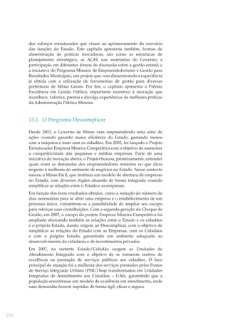 dos esforços estruturados que visam ao aprimoramento do exercício
das funções do Estado. Este capítulo apresenta também, formas de
disseminação de práticas inovadoras, tais como as estruturas de
planejamento estratégico, as AGEI, nas secretarias do Governo; a
participação em diferentes fóruns de discussão sobre a gestão estatal; e
a iniciativa do Programa Mineiro de Empreendedorismo e Gestão para
Resultados Municipais, um projeto que vem disseminando a experiência
já obtida com a utilização de ferramentas de gestão para diversas
prefeituras de Minas Gerais. Por ﬁm, o capítulo apresenta o Prêmio
Excelência em Gestão Pública, importante incentivo à inovação que
reconhece, valoriza, premia e divulga experiências de melhores práticas
da Administração Pública Mineira.

13.1. O Programa Descomplicar
Desde 2003, o Governo de Minas vem empreendendo uma série de
ações visando garantir maior eﬁciência do Estado, gastando menos
com a máquina e mais com os cidadãos. Em 2003, foi lançado o Projeto
Estruturador Empresa Mineira Competitiva com o objetivo de aumentar
a competitividade das pequenas e médias empresas. Parte de uma
iniciativa de inovação aberta, o Projeto buscou, primeiramente, entender
quais eram as demandas dos empreendedores mineiros no que dizia
respeito à melhoria do ambiente de negócios no Estado. Nesse contexto
nasceu o Minas Fácil, que instituiu um modelo de abertura de empresas
no Estado, com diversos órgãos atuando de forma integrada visando
simpliﬁcar as relações entre o Estado e as empresas.
Em função dos bons resultados obtidos, como a redução do número de
dias necessários para se abrir uma empresa e o estabelecimento de um
processo único, vislumbrou-se a possibilidade de ampliar seu escopo
para reforçar suas contribuições. Com a segunda geração do Choque de
Gestão, em 2007, o escopo do projeto Empresa Mineira Competitiva foi
ampliado abarcando também as relações entre o Estado e os cidadãos
e o próprio Estado, dando origem ao Descomplicar, com o objetivo de
simpliﬁcar as relações do Estado com as Empresas, com os Cidadãos
e com o próprio Estado, garantindo um ambiente adequado ao
desenvolvimento da cidadania e de investimentos privados.
Em 2007, na vertente Estado/Cidadão surgem as Unidades de
Atendimento Integrado com o objetivo de se tornarem centros de
excelência na prestação de serviços públicos aos cidadãos. O foco
principal de atuação foi a melhoria dos serviços prestados pelos Postos
de Serviço Integrado Urbano (PSIU) hoje transformados em Unidades
Integradas de Atendimento aos Cidadãos – UAIs, garantindo que a
população encontrasse um modelo de excelência em atendimento, onde
suas demandas fossem supridas de forma ágil, eﬁcaz e segura.

270

 