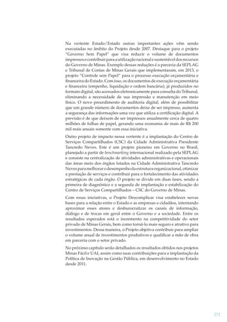 Na vertente Estado/Estado outras importantes ações vêm sendo
executadas no âmbito do Projeto desde 2007. Destaque para o projeto
“Governo Sem Papel” que visa reduzir o volume de documentos
impressos e contribuir para a utilização racional e sustentável dos recursos
do Governo de Minas. Exemplo dessas reduções é a parceria da SEPLAG
e Tribunal de Contas de Minas Gerais que implementaram, em 2013, o
projeto “Controle sem Papel” para o processo execução orçamentária e
ﬁnanceira do Estado. Com isso, os documentos de execução orçamentária
e ﬁnanceira (empenho, liquidação e ordem bancária), já produzidos no
formato digital, são acessados eletronicamente para consulta do Tribunal,
eliminando a necessidade de sua impressão e manutenção em meio
físico. O novo procedimento de auditoria digital, além de possibilitar
que um grande número de documentos deixe de ser impresso, aumenta
a segurança das informações uma vez que utiliza a certiﬁcação digital. A
previsão é de que deixem de ser impressos anualmente cerca de quatro
milhões de folhas de papel, gerando uma economia de mais de R$ 200
mil reais anuais somente com essa iniciativa.
Outro projeto de impacto nessa vertente é a implantação do Centro de
Serviços Compartilhados (CSC) da Cidade Administrativa Presidente
Tancredo Neves. Este é um projeto pioneiro em Governo no Brasil,
planejado a partir de benchmarking internacional realizado pela SEPLAG
e consiste na centralização de atividades administrativas e operacionais
das áreas meio dos órgãos lotados na Cidade Administrativa Tancredo
Neves para melhorar o desempenho da estrutura organizacional, otimizar
a prestação de serviços e contribuir para o fortalecimento das atividades
estratégicas de cada órgão. O projeto se divide em duas fases, sendo a
primeira de diagnóstico e a segunda de implantação e estabilização do
Centro de Serviços Compartilhados – CSC do Governo de Minas.
Com essas iniciativas, o Projeto Descomplicar visa estabelecer novas
bases para a relação entre o Estado e as empresas e cidadãos, intentando
aproximar esses atores e desburocratizar os canais de informação,
diálogo e de trocas em geral entre o Governo e a sociedade. Entre os
resultados esperados está o incremento na competitividade do setor
privado de Minas Gerais, bem como torná-lo mais seguro e atrativo para
investimentos. Dessa maneira, o Projeto objetiva contribuir para ampliar
o volume anual de investimentos produtivos e qualiﬁcar a mão de obra
em parceria com o setor privado.
No próximo capítulo serão detalhados os resultados obtidos nos projetos
Minas Fácil e UAI, assim como suas contribuições para a implantação da
Política de Inovação na Gestão Pública, em desenvolvimento no Estado
desde 2011.

271

 