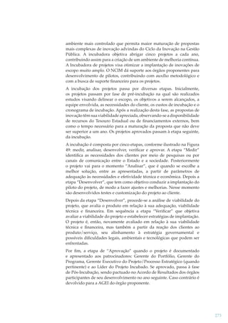 ambiente mais controlado que permita maior maturação de propostas
mais complexas de inovação advindas do Ciclo da Inovação na Gestão
Pública. A incubadora objetiva abrigar cinco projetos a cada ano,
contribuindo assim para a criação de um ambiente de melhoria contínua.
A Incubadora de projetos visa otimizar a implantação de inovações de
escopo muito amplo. O NCIM dá suporte aos órgãos proponentes para
desenvolvimento de pilotos, contribuindo com auxílio metodológico e
com a busca de suporte ﬁnanceiro para os projetos.
A incubação dos projetos passa por diversas etapas. Inicialmente,
os projetos passam por fase de pré-incubação na qual são realizados
estudos visando delinear o escopo, os objetivos a serem alcançados, a
equipe envolvida, as necessidades do cliente, os custos de incubação e o
cronograma de incubação. Após a realização desta fase, as propostas de
inovação têm sua viabilidade apreciada, observando-se a disponibilidade
de recursos do Tesouro Estadual ou de ﬁnanciamentos externos, bem
como o tempo necessário para a maturação da proposta que não deve
ser superior a um ano. Os projetos aprovados passam à etapa seguinte,
da incubação.
A incubação é composta por cinco etapas, conforme ilustrado na Figura
49: medir, analisar, desenvolver, veriﬁcar e aprovar. A etapa “Medir”
identiﬁca as necessidades dos clientes por meio de pesquisas ou por
canais de comunicação entre o Estado e a sociedade. Posteriormente
o projeto vai para o momento “Analisar”, que é quando se escolhe a
melhor solução, entre as apresentadas, a partir de parâmetros de
adequação às necessidades e efetividade técnica e econômica. Depois a
etapa “Desenvolver”, que tem como objetivo conduzir a implantação do
piloto do projeto, de modo a fazer ajustes e melhorias. Nesse momento
são desenvolvidos testes e customização do projeto ao cliente.
Depois da etapa “Desenvolver”, procede-se a análise de viabilidade do
projeto, que avalia o produto em relação à sua adequação, viabilidade
técnica e ﬁnanceira. Em sequência a etapa “Veriﬁcar” que objetiva
avaliar a viabilidade do projeto e estabelecer estratégias de implantação.
O projeto é, então, novamente avaliado em relação à sua viabilidade
técnica e ﬁnanceira, mas também a partir da reação dos clientes ao
produto/serviço, seu alinhamento à estratégia governamental e
possíveis diﬁculdades legais, ambientais e tecnológicas que podem ser
enfrentadas.
Por ﬁm, a etapa de “Aprovação” quando o projeto é documentado
e apresentado aos patrocinadores: Gerente do Portfólio, Gerente do
Programa, Gerente Executivo do Projeto/Processo Estratégico (quando
pertinente) e ao Líder do Projeto Incubado. Se aprovado, passa à fase
de Pós-Incubação, sendo pactuado no Acordo de Resultados dos órgãos
participantes de seu desenvolvimento no ano seguinte. Caso contrário é
devolvido para a AGEI do órgão proponente.

273

 