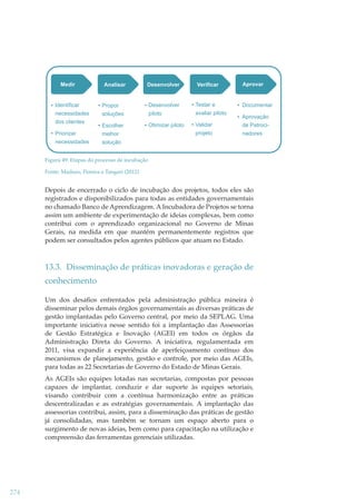 Medir

Analisar

Desenvolver

Verificar

Aprovar

Documentar
de Patrocinadores

Identificar

Propor

Desenvolver

necessidades
dos clientes

soluções

piloto

Testar e
avaliar piloto

Escolher
melhor

Otimizar piloto

Validar

Priorizar
necessidades

projeto

Aprovação

solução

Figura 49: Etapas do processo de incubação
Fonte: Maduro, Pereira e Tangari (2012)

Depois de encerrado o ciclo de incubação dos projetos, todos eles são
registrados e disponibilizados para todas as entidades governamentais
no chamado Banco de Aprendizagem. A Incubadora de Projetos se torna
assim um ambiente de experimentação de ideias complexas, bem como
contribui com o aprendizado organizacional no Governo de Minas
Gerais, na medida em que mantém permanentemente registros que
podem ser consultados pelos agentes públicos que atuam no Estado.

13.3. Disseminação de práticas inovadoras e geração de
conhecimento
Um dos desaﬁos enfrentados pela administração pública mineira é
disseminar pelos demais órgãos governamentais as diversas práticas de
gestão implantadas pelo Governo central, por meio da SEPLAG. Uma
importante iniciativa nesse sentido foi a implantação das Assessorias
de Gestão Estratégica e Inovação (AGEI) em todos os órgãos da
Administração Direta do Governo. A iniciativa, regulamentada em
2011, visa expandir a experiência de aperfeiçoamento contínuo dos
mecanismos de planejamento, gestão e controle, por meio das AGEIs,
para todas as 22 Secretarias de Governo do Estado de Minas Gerais.
As AGEIs são equipes lotadas nas secretarias, compostas por pessoas
capazes de implantar, conduzir e dar suporte às equipes setoriais,
visando contribuir com a contínua harmonização entre as práticas
descentralizadas e as estratégias governamentais. A implantação das
assessorias contribui, assim, para a disseminação das práticas de gestão
já consolidadas, mas também se tornam um espaço aberto para o
surgimento de novas ideias, bem como para capacitação na utilização e
compreensão das ferramentas gerenciais utilizadas.

274

 