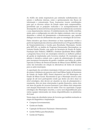 As AGEIs são ainda responsáveis por estimular realinhamentos nos
setores e melhorias internas, como o aprimoramento dos ﬂuxos de
informação e comunicação. Essas Assessorias trazem contribuições
para que os diversos setores do Estado sejam mais compreendidos,
permitindo que as projeções realizadas e os acompanhamentos do
desempenho se deem de forma mais próxima da realidade das secretarias
e seus departamentos internos. O estabelecimento das AGEIs contribui,
ainda, para a conﬁguração em rede dos órgãos estaduais, uma vez que
dissemina a cultura do planejamento e monitoramento, que capacita
diálogos em torno do alinhamento das ações às estratégias de Governo.
Outra iniciativa que busca disseminar as boas experiências vividas a
partir da implantação das reformas administrativas é o Programa Mineiro
de Empreendedorismo e Gestão para Resultados Municipais. Gerido
pela SEPLAG, no âmbito do Programa Estruturador Descomplicar, na
vertente Estado/Estado, com apoio da Secretaria de Estado de Saúde,
Fundação João Pinheiro, SEBRAE e Instituto Qualidade Minas (IQM),
o programa busca levar aos municípios mineiros as melhores práticas
de gestão já implantadas pelo Governo estadual. Os municípios que
aderem à iniciativa contam com o apoio da administração do estado
para incorporar ferramentas de gestão e também com linhas de crédito
especiais no Banco de Desenvolvimento de Minas Gerais (BDMG), bem
como são instruídos em relação às alternativas de fontes de recursos
para as ações municipais.
A capacitação dos servidores municipais é feita por meio da plataforma
de ensino à distância em parceria com Canal Minas Saúde da Secretaria
de Estado da Saúde (SES). Estará disponível aos 853 Municípios do
Estado de Minas Gerais. Recomenda-se que o Município inscreva uma
equipe de até nove participantes sendo que destes um deve atuar no
nível estratégico, dois devem ser atuantes na área de planejamento e
orçamento, dois em áreas relacionadas à gestão ﬁnanceira, outros dois
em áreas de gestão de recursos humanos e por último dois integrantes
com atuação relacionada à área de saúde. Uma vez capacitada a equipe
estratégica dos Municípios inscritos, o curso será disponibilizado para
outras equipes interessadas nos temas disponibilizados na plataforma
do Canal.
Nesta etapa são abordados temas de Governo que também nortearão as
etapas de diagnóstico e implantação:
•

Compras Governamentais;

•

Gestão em Saúde;

•

Captação de Recursos Nacionais e Internacionais;

•

Gestão Pública para Resultados;

•

Gestão de Projetos;

275

 