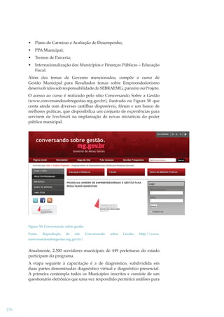 •

Plano de Carreiras e Avaliação de Desempenho;

•

PPA Municipal;

•

Termos de Parceria;

•

Internacionalização dos Municípios e Finanças Públicas – Educação
Fiscal.

Além dos temas de Governo mencionados, compõe o curso de
Gestão Municipal para Resultados temas sobre Empreendedorismo
desenvolvidos sob responsabilidade do SEBRAEMG, parceiro no Projeto.
O acesso ao curso é realizado pelo sítio Conversando Sobre a Gestão
(www.conversandosobregestao.mg.gov.br), ilustrado na Figura 50 que
conta ainda com diversas cartilhas disponíveis, fórum e um banco de
melhores práticas, que disponibiliza um conjunto de experiências para
servirem de benchmark na implantação de novas iniciativas do poder
k
público municipal.

Figura 50: Conversando sobre gestão
Fonte:

Reprodução

do

site

Conversando

sobre

Gestão:

http://www.

conversandosobregestao.mg.gov.br/

Atualmente, 2.500 servidores municipais de 449 prefeituras do estado
participam do programa.
A etapa seguinte à capacitação é a de diagnóstico, subdividida em
duas partes denominadas diagnóstico virtual e diagnóstico presencial.
A primeira contempla todos os Municípios inscritos e consiste de um
questionário eletrônico que uma vez respondido permitirá análises para

276

 