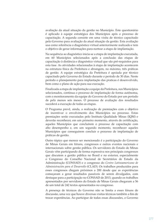 avaliação da atual situação da gestão no Município. Este questionário
é aplicado à equipe estratégica dos Municípios após o processo de
capacitação. A segunda consiste em uma visita de técnico capacitado
pelo Governo para avaliação da atual situação da gestão. Esta avaliação
usa como referência o diagnóstico virtual anteriormente realizado e tem
o objetivo de gerar informações para nortear a etapa de implantação.
Na sequência ao diagnóstico inicia-se a etapa de implantação executada,
em 60 Municípios selecionados após a conclusão das etapas de
capacitação à distância e diagnóstico virtual que são pré-requisitos para
esta fase. As atividades relacionadas à etapa de implantação acontecem
na estrutura física da Prefeitura e abrangem, no máximo, três práticas
de gestão. A equipe estratégica da Prefeitura é apoiada por técnico
capacitado pelo Governo do Estado durante o período de 30 dias. Neste
período o planejamento para implantação das praticas é desenvolvido,
bem como o plano de ação para sua execução.
Finalizada a etapa de implantação a equipe da Prefeitura, nos Municípios
selecionados, continua o processo de implantação de forma autônoma,
com o monitoramento da equipe do Governo do Estado por um período
de pelo menos seis meses. O processo de avaliação dos resultados
sucederá a execução de todas as etapas.
O Programa prevê, ainda, a realização de premiações com o objetivo
de incentivar o envolvimento dos Municípios no processo. Estas
premiações serão executadas pelo Instituto Qualidade Minas (IQM) e
deverão reconhecer, em um primeiro momento, através de certiﬁcação,
aqueles Municípios que concluírem o processo de capacitação com
alto desempenho e, em um segundo momento, reconhecer aqueles
Municípios que conseguirem concluir o processo de implantação de
práticas de gestão.
Outro tópico que merece ser mencionado é a participação do Governo
de Minas Gerais em fóruns, congressos e outros eventos nacionais e
internacionais sobre gestão pública. Os servidores do Estado de Minas
Gerais vêm participando de forma expressiva nos principais congressos
que discutem a gestão pública no Brasil e no exterior, especialmente
o Congresso do Conselho Nacional de Secretários de Estado da
Administração (CONSAD) e o congresso do Centro Latinoamericano de
Administración para el Desarrollo (CLAD). Os trabalhos produzidos para
esses congressos chegam próximos a 200 desde que as experiências
começaram a gerar resultados passíveis de serem divulgados, com
destaque para a participação no CONSAD de 2013, quando os trabalhos
apresentados por servidores do Estado de Minas Gerais chegaram a 56
de um total de 242 textos apresentados no congresso.
A presença de técnicos do Governo não se limita a esses fóruns de
discussão, uma vez que houve diversas visitas técnicas também a ﬁm de
trocar experiências. Ao participar de todas essas discussões, o Governo

277

 