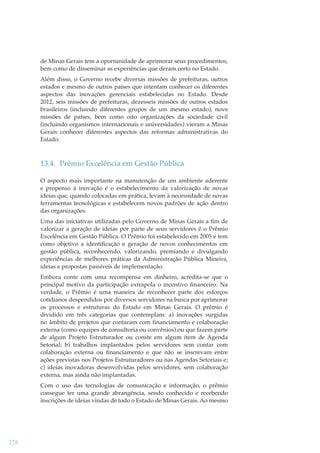 de Minas Gerais tem a oportunidade de aprimorar seus procedimentos,
bem como de disseminar as experiências que deram certo no Estado.
Além disso, o Governo recebe diversas missões de prefeituras, outros
estados e mesmo de outros países que intentam conhecer os diferentes
aspectos das inovações gerenciais estabelecidas no Estado. Desde
2012, seis missões de prefeituras, dezesseis missões de outros estados
brasileiros (incluindo diferentes grupos de um mesmo estado), nove
missões de países, bem como oito organizações da sociedade civil
(incluindo organismos internacionais e universidades) vieram a Minas
Gerais conhecer diferentes aspectos das reformas administrativas do
Estado.

13.4. Prêmio Excelência em Gestão Pública
O aspecto mais importante na manutenção de um ambiente aderente
e propenso à inovação é o estabelecimento da valorização de novas
ideias que, quando colocadas em prática, levam à necessidade de novas
ferramentas tecnológicas e estabelecem novos padrões de ação dentro
das organizações.
Uma das iniciativas utilizadas pelo Governo de Minas Gerais a ﬁm de
valorizar a geração de ideias por parte de seus servidores é o Prêmio
Excelência em Gestão Pública. O Prêmio foi estabelecido em 2005 e tem
como objetivo a identiﬁcação e geração de novos conhecimentos em
gestão pública, reconhecendo, valorizando, premiando e divulgando
experiências de melhores práticas da Administração Pública Mineira,
ideias e propostas passíveis de implementação.
Embora conte com uma recompensa em dinheiro, acredita-se que o
principal motivo da participação extrapola o incentivo ﬁnanceiro. Na
verdade, o Prêmio é uma maneira de reconhecer parte dos esforços
cotidianos despendidos por diversos servidores na busca por aprimorar
os processos e estruturas do Estado em Minas Gerais. O prêmio é
dividido em três categorias que contemplam: a) inovações surgidas
no âmbito de projetos que contaram com ﬁnanciamento e colaboração
externa (como equipes de consultoria ou convênios) ou que fazem parte
de algum Projeto Estruturador ou conste em algum item de Agenda
Setorial; b) trabalhos implantados pelos servidores sem contar com
colaboração externa ou ﬁnanciamento e que não se inscrevam entre
ações previstas nos Projetos Estruturadores ou nas Agendas Setoriais e;
c) ideias inovadoras desenvolvidas pelos servidores, sem colaboração
externa, mas ainda não implantadas.
Com o uso das tecnologias de comunicação e informação, o prêmio
consegue ter uma grande abrangência, sendo conhecido e recebendo
inscrições de ideias vindas de todo o Estado de Minas Gerais. Ao mesmo

278

 