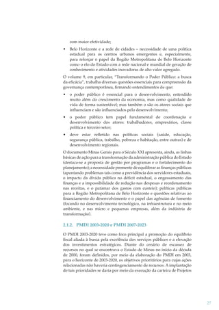 com maior efetividade;
•

Belo Horizonte e a rede de cidades – necessidade de uma política
estadual para os centros urbanos emergentes e, especialmente,
para reforçar o papel da Região Metropolitana de Belo Horizonte
como o elo do Estado com a rede nacional e mundial de geração de
conhecimento e atividades inovadoras de alto valor agregado.

O volume 9, em particular, “Transformando o Poder Público: a busca
da eﬁcácia”, trabalha diversas questões essenciais para compreensão da
governança contemporânea, ﬁrmando entendimentos de que:
•

o poder público é essencial para o desenvolvimento, entendido
muito além do crescimento da economia, mas como qualidade de
vida de forma sustentável; mas também o são os atores sociais que
influenciam e são influenciados pelo desenvolvimento;

•

o poder público tem papel fundamental de coordenação e
desenvolvimento dos atores: trabalhadores, empresários, classe
política e terceiro setor;

•

deve estar refletido nas políticas sociais (saúde, educação,
segurança pública, trabalho, pobreza e habitação, entre outras) e de
desenvolvimento regionais.

O documento Minas Gerais para o Século XXI apresenta, ainda, as linhas
básicas de ação para a transformação da administração pública do Estado
(destaca-se a proposta de gestão por programas e o fortalecimento do
planejamento); a necessidade premente de equilibrar as ﬁnanças públicas
(apontando problemas tais como a previdência dos servidores estaduais,
o impacto da dívida pública no déﬁcit estadual, o engessamento das
ﬁnanças e a impossibilidade de redução nas despesas e reordenamento
nas receitas, e o patamar dos gastos com custeio); políticas públicas
para a Região Metropolitana de Belo Horizonte e questões relativas ao
ﬁnanciamento do desenvolvimento e o papel das agências de fomento
(focando no desenvolvimento tecnológico, na infraestrutura e no meio
ambiente, e nas micro e pequenas empresas, além da indústria de
transformação).

2.1.2. PMDI 2003-2020 e PMDI 2007-2023
O PMDI 2003-2020 teve como foco principal a promoção do equilíbrio
ﬁscal aliada à busca pela excelência dos serviços públicos e a elevação
dos investimentos estratégicos. Diante do cenário de escassez de
recursos no qual se encontrava o Estado de Minas no início da década
de 2000, foram deﬁnidos, por meio da elaboração do PMDI em 2003,
para o horizonte de 2003-2020, os objetivos prioritários para cujas ações
relacionadas não haveria contingenciamento de recursos. A implantação
de tais prioridades se daria por meio da execução da carteira de Projetos

27

 