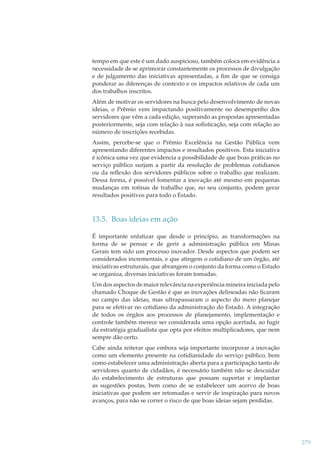 tempo em que este é um dado auspicioso, também coloca em evidência a
necessidade de se aprimorar constantemente os processos de divulgação
e de julgamento das iniciativas apresentadas, a ﬁm de que se consiga
ponderar as diferenças de contexto e os impactos relativos de cada um
dos trabalhos inscritos.
Além de motivar os servidores na busca pelo desenvolvimento de novas
ideias, o Prêmio vem impactando positivamente no desempenho dos
servidores que vêm a cada edição, superando as propostas apresentadas
posteriormente, seja com relação à sua soﬁsticação, seja com relação ao
número de inscrições recebidas.
Assim, percebe-se que o Prêmio Excelência na Gestão Pública vem
apresentando diferentes impactos e resultados positivos. Esta iniciativa
é icônica uma vez que evidencia a possibilidade de que boas práticas no
serviço público surjam a partir da resolução de problemas cotidianos
ou da reﬂexão dos servidores públicos sobre o trabalho que realizam.
Dessa forma, é possível fomentar a inovação até mesmo em pequenas
mudanças em rotinas de trabalho que, no seu conjunto, podem gerar
resultados positivos para todo o Estado.

13.5. Boas ideias em ação
É importante enfatizar que desde o princípio, as transformações na
forma de se pensar e de gerir a administração pública em Minas
Gerais tem sido um processo inovador. Desde aspectos que podem ser
considerados incrementais, e que atingem o cotidiano de um órgão, até
iniciativas estruturais, que abrangem o conjunto da forma como o Estado
se organiza, diversas iniciativas foram tomadas.
Um dos aspectos de maior relevância na experiência mineira iniciada pelo
chamado Choque de Gestão é que as inovações delineadas não ﬁcaram
no campo das ideias, mas ultrapassaram o aspecto do mero planejar
para se efetivar no cotidiano da administração do Estado. A integração
de todos os órgãos aos processos de planejamento, implementação e
controle também merece ser considerada uma opção acertada, ao fugir
da estratégia gradualista que opta por efeitos multiplicadores, que nem
sempre dão certo.
Cabe ainda reiterar que embora seja importante incorporar a inovação
como um elemento presente na cotidianidade do serviço público, bem
como estabelecer uma administração aberta para a participação tanto de
servidores quanto de cidadãos, é necessário também não se descuidar
do estabelecimento de estruturas que possam suportar e implantar
as sugestões postas, bem como de se estabelecer um acervo de boas
iniciativas que podem ser retomadas e servir de inspiração para novos
avanços, para não se correr o risco de que boas ideias sejam perdidas.

279

 