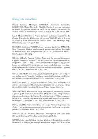 Bibliograﬁa Consultada
DINIZ, Eduardo Henrique; BARBOSA, Alexandre Fernandes;
JUNQUEIRA, Álvaro Ribeiro B.; PRADO, Otavio. O governo eletrônico
no Brasil: perspectiva histórica a partir de um modelo estruturado de
análise. Revista de Administração Pública, v. 43, n.1, pp. 23-48, jan.fev, 2009.
LAIA, Marconi Martins. O Projeto Governo Eletrônico no contexto do
choque de gestão. In: XII Congreso Internacional del CLAD sobre la Reforma
del Estado y de la Administración Pública. Anais... Sto. Domingo, Rep.
Dominicana, oct. - nov. 2007. 20p.
MADURO, Cristhian; PEREIRA, Luiz Henrique Zanforlin; TANGARI,
Mila Fernandes Ribeiro. Incubadora de projetos inovadores do estado
de Minas Gerais. In: V Congresso do CONSAD de Gestão Pública. Anais...
Brasília, junho, 2012. 29p.
MINAS GERAIS. Agencia Minas. Programa de empreendedorismo
e gestão contempla mais de 5 mil servidores de prefeituras mineiras.
Disponível em: <http://www.conversandosobregestao.mg.gov.br/
banco-de-noticias/94-programa-de-empreendedorismo-e-gestaocontempla-mais-de-5-mil-servidores-de-prefeituras-mineiras>. Acesso
em: 27/05/2013. Publicado em 18/05/2013.
MINAS GERAIS. Decreto 44077, de 21/07/2005. Disponível em: <http://
www.almg.gov.br/consulte/legislacao/completa/completa.html?tipo=
DEC&num=44077&comp=&ano=2005>. Acesso em: 29/05/2013.
MINAS GERAIS. Do Choque de Gestão ao Estado para Resultados. Os
marcos referenciais do Planejamento Estratégico do Governo de Minas
Gerais 2003 – 2010. Agenda de Melhorias. Minas Gerais, 2010. 49p.
MINAS GERAIS. Governador lança programa de empreendedorismo
e gestão para resultados municipais. Disponível em: <http://www.
planejamento.mg.gov.br/banco-de-noticias-banco/902-governadorlanca-programa-de-empreendedorismo-e-gestao-para-resultadosmunicipais>. Acesso em: 28/05/2013. Publicado em 21/11/2012.
MINAS GERAIS. Prêmio Excelência em Gestão Pública. Disponível em:
<http://www.planejamento.mg.gov.br/premio-excelencia-em-gestaopublica>. Acesso em: 30/05/2013. 2013.
MINAS GERAIS. Relatório Executivo Descomplicar 2007-2010. Belo
Horizonte: Imprensa Oﬁcial de Minas Gerais, 2010. 33p.
SOARES, João Luiz; SOUZA, Cristian Maduro L. Projeto Estruturador
Descomplicar: Integração dos órgão envolvidos no processo de abertura

280

 