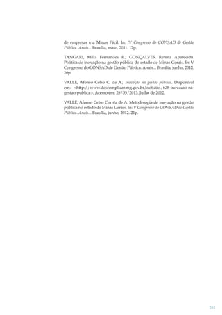 de empresas via Minas Fácil. In: IV Congresso do CONSAD de Gestão
Pública. Anais... Brasília, maio, 2011. 17p.
TANGARI, Milla Fernandes R.; GONÇALVES, Renata Aparecida.
Política de inovação na gestão pública do estado de Minas Gerais. In: V
Congresso do CONSAD de Gestão Pública. Anais... Brasília, junho, 2012.
20p.
VALLE, Afonso Celso C. de A.; Inovação na gestão pública. Disponível
em: <http://www.descomplicar.mg.gov.br/noticias/628-inovacao-nagestao-publica>. Acesso em: 28/05/2013. Julho de 2012.
VALLE, Afonso Celso Corrêa de A. Metodologia de inovação na gestão
pública no estado de Minas Gerais. In: V Congresso do CONSAD de Gestão
Pública. Anais... Brasília, junho, 2012. 21p.

281

 
