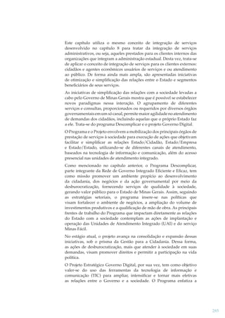 Este capítulo utiliza o mesmo conceito de integração de serviços
desenvolvido no capítulo 8 para tratar da integração de serviços
administrativos, ou seja, aqueles prestados para os clientes internos das
organizações que integram a administração estadual. Desta vez, trata-se
de aplicar o conceito de integração de serviços para os clientes externos:
cidadãos e agentes econômicos usuários de serviços e ou atendimento
ao público. De forma ainda mais ampla, são apresentadas iniciativas
de otimização e simpliﬁcação das relações entre o Estado e segmentos
beneﬁciários de seus serviços.
As iniciativas de simpliﬁcação das relações com a sociedade levadas a
cabo pelo Governo de Minas Gerais mostra que é possível se estabelecer
novos paradigmas nessa interação. O agrupamento de diferentes
serviços e consultas, proporcionados ou requeridos por diversos órgãos
governamentais em um só canal, permite maior agilidade no atendimento
de demandas dos cidadãos, incluindo aquelas que o próprio Estado faz
a ele. Trata-se do programa Descomplicar e o projeto Governo Digital.
O Programa e o Projeto envolvem a mobilização dos principais órgãos de
prestação de serviços à sociedade para execução de ações que objetivam
facilitar e simpliﬁcar as relações Estado/Cidadão, Estado/Empresa
e Estado/Estado, utilizando-se de diferentes canais de atendimento,
baseados na tecnologia de informação e comunicação, além do acesso
presencial nas unidades de atendimento integrado.
Como mencionado no capítulo anterior, o Programa Descomplicar,
parte integrante da Rede de Governo Integrado Eﬁciente e Eﬁcaz, tem
como missão promover um ambiente propício ao desenvolvimento
da cidadania, dos negócios e da ação governamental por meio da
desburocratização, fornecendo serviços de qualidade à sociedade,
gerando valor público para o Estado de Minas Gerais. Assim, seguindo
as estratégias setoriais, o programa insere-se nas políticas que
visam fortalecer o ambiente de negócios, a ampliação do volume de
investimentos produtivos e a qualiﬁcação de mão de obra. As principais
frentes de trabalho do Programa que impactam diretamente as relações
do Estado com a sociedade contemplam as ações de implantação e
operação das Unidades de Atendimento Integrado (UAI) e do serviço
Minas Fácil.
No estágio atual, o projeto avança na consolidação e expansão dessas
iniciativas, sob o prisma da Gestão para a Cidadania. Dessa forma,
as ações de desburocratização, mais que atender à sociedade em suas
demandas, visam promover direitos e permitir a participação na vida
política.
O Projeto Estratégico Governo Digital, por sua vez, tem como objetivo
valer-se do uso das ferramentas da tecnologia de informação e
comunicação (TIC) para ampliar, intensiﬁcar e tornar mais efetivas
as relações entre o Governo e a sociedade. O Programa enfatiza a

285

 