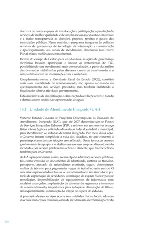 abertura de novos espaços de interlocução e participação; a prestação de
serviços de melhor qualidade e de amplo acesso ao cidadão e empresas;
e a maior transparência às decisões, projetos, receitas e gastos das
instituições públicas. Nesse sentido, o programa integra-se às políticas
setoriais de governança de tecnologia da informação e comunicação
e aperfeiçoamento dos canais de atendimento eletrônicos (call center;
Portal Minas; mobile; autoatendimento).
Dentro do escopo da Gestão para a Cidadania, as ações de governança
eletrônica buscam aperfeiçoar e inovar as ferramentas de TIC,
possibilitando um atendimento mais personalizado, a partir da análise
das demandas viabilizadas pelos diversos canais de atendimento, e o
compartilhamento de informações com a sociedade.
Complementarmente, a Ouvidoria Geral do Estado (OGE), constitui
mais uma modalidade de relacionamento, não apenas auxiliando no
aperfeiçoamento dos serviços prestados, mas também facilitando a
ﬁscalização sobre a atividade governamental.
Estas iniciativas de simpliﬁcação e otimização das relações entre o Estado
e demais atores sociais são apresentadas a seguir.

14.1. Unidade de Atendimento Integrado (UAI)
Vertente Estado/Cidadão do Programa Descomplicar, as Unidades de
Atendimento Integrado (UAI), que até 2007 denominavam-se Postos
de Serviços Integrados Urbanos (PSIU), reúnem em um mesmo espaço
físico, vários órgãos e entidades das esferas federal, estadual e municipal,
para atendimento ao cidadão de forma integrada. Por meio dessa ação,
o Governo intenta simpliﬁcar a vida dos cidadãos, no que concerne à
parte importante de suas relações com o Estado. Dessa forma, as pessoas
ganham mais tempo para se dedicarem aos seus empreendimentos e são
atendidas por serviço público mais eﬁcaz e eﬁciente, que traz benefícios
também para o Governo.
As UAIs proporcionam, assim, acesso rápido a diversos serviços públicos,
tais como: emissão de documentos de identidade, carteira de trabalho,
passaporte, atestado de antecedentes criminais, seguro desemprego,
multas de trânsito para pagamento, vagas de trabalho, entre outros. O
conceito implementado refere-se ao atendimento em um único local por
meio de capacitação de servidores, otimização do espaço físico e parque
tecnológico, disponibilização de equipamentos de informática com
modelos avançados, implantação de câmeras de segurança e terminais
de autoatendimento, importantes para redução e eliminação de ﬁlas e,
consequentemente, diminuição do tempo de espera do cidadão.
A prestação desses serviços ocorre nas unidades físicas, localizadas em
diversos municípios mineiros, além de atendimento eletrônico a partir do

286

 