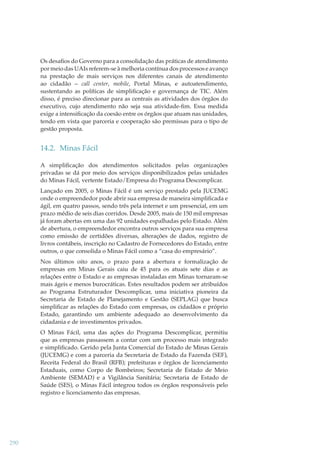 Os desaﬁos do Governo para a consolidação das práticas de atendimento
por meio das UAIs referem-se à melhoria contínua dos processos e avanço
na prestação de mais serviços nos diferentes canais de atendimento
ao cidadão – call center, mobile, Portal Minas, e autoatendimento,
sustentando as políticas de simpliﬁcação e governança de TIC. Além
disso, é preciso direcionar para as centrais as atividades dos órgãos do
executivo, cujo atendimento não seja sua atividade-ﬁm. Essa medida
exige a intensiﬁcação da coesão entre os órgãos que atuam nas unidades,
tendo em vista que parceria e cooperação são premissas para o tipo de
gestão proposta.

14.2. Minas Fácil
A simpliﬁcação dos atendimentos solicitados pelas organizações
privadas se dá por meio dos serviços disponibilizados pelas unidades
do Minas Fácil, vertente Estado/Empresa do Programa Descomplicar.
Lançado em 2005, o Minas Fácil é um serviço prestado pela JUCEMG
onde o empreendedor pode abrir sua empresa de maneira simpliﬁcada e
ágil, em quatro passos, sendo três pela internet e um presencial, em um
prazo médio de seis dias corridos. Desde 2005, mais de 150 mil empresas
já foram abertas em uma das 92 unidades espalhadas pelo Estado. Além
de abertura, o empreendedor encontra outros serviços para sua empresa
como emissão de certidões diversas, alterações de dados, registro de
livros contábeis, inscrição no Cadastro de Fornecedores do Estado, entre
outros, o que consolida o Minas Fácil como a “casa do empresário”.
Nos últimos oito anos, o prazo para a abertura e formalização de
empresas em Minas Gerais caiu de 45 para os atuais sete dias e as
relações entre o Estado e as empresas instaladas em Minas tornaram-se
mais ágeis e menos burocráticas. Estes resultados podem ser atribuídos
ao Programa Estruturador Descomplicar, uma iniciativa pioneira da
Secretaria de Estado de Planejamento e Gestão (SEPLAG) que busca
simpliﬁcar as relações do Estado com empresas, os cidadãos e próprio
Estado, garantindo um ambiente adequado ao desenvolvimento da
cidadania e de investimentos privados.
O Minas Fácil, uma das ações do Programa Descomplicar, permitiu
que as empresas passassem a contar com um processo mais integrado
e simpliﬁcado. Gerido pela Junta Comercial do Estado de Minas Gerais
(JUCEMG) e com a parceria da Secretaria de Estado da Fazenda (SEF),
Receita Federal do Brasil (RFB); prefeituras e órgãos de licenciamento
Estaduais, como Corpo de Bombeiros; Secretaria de Estado de Meio
Ambiente (SEMAD) e a Vigilância Sanitária; Secretaria de Estado de
Saúde (SES), o Minas Fácil integrou todos os órgãos responsáveis pelo
registro e licenciamento das empresas.

290

 