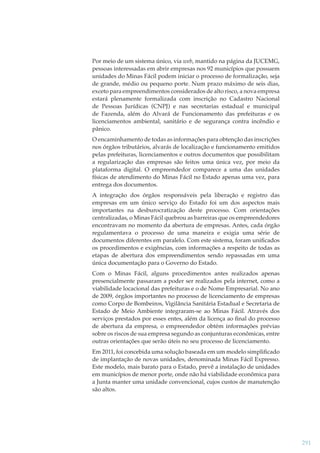 Por meio de um sistema único, via web, mantido na página da JUCEMG,
pessoas interessadas em abrir empresas nos 92 municípios que possuem
unidades do Minas Fácil podem iniciar o processo de formalização, seja
de grande, médio ou pequeno porte. Num prazo máximo de seis dias,
exceto para empreendimentos considerados de alto risco, a nova empresa
estará plenamente formalizada com inscrição no Cadastro Nacional
de Pessoas Jurídicas (CNPJ) e nas secretarias estadual e municipal
de Fazenda, além do Alvará de Funcionamento das prefeituras e os
licenciamentos ambiental, sanitário e de segurança contra incêndio e
pânico.
O encaminhamento de todas as informações para obtenção das inscrições
nos órgãos tributários, alvarás de localização e funcionamento emitidos
pelas prefeituras, licenciamentos e outros documentos que possibilitam
a regularização das empresas são feitos uma única vez, por meio da
plataforma digital. O empreendedor comparece a uma das unidades
físicas de atendimento do Minas Fácil no Estado apenas uma vez, para
entrega dos documentos.
A integração dos órgãos responsáveis pela liberação e registro das
empresas em um único serviço do Estado foi um dos aspectos mais
importantes na desburocratização deste processo. Com orientações
centralizadas, o Minas Fácil quebrou as barreiras que os empreendedores
encontravam no momento da abertura de empresas. Antes, cada órgão
regulamentava o processo de uma maneira e exigia uma série de
documentos diferentes em paralelo. Com este sistema, foram uniﬁcados
os procedimentos e exigências, com informações a respeito de todas as
etapas de abertura dos empreendimentos sendo repassadas em uma
única documentação para o Governo do Estado.
Com o Minas Fácil, alguns procedimentos antes realizados apenas
presencialmente passaram a poder ser realizados pela internet, como a
viabilidade locacional das prefeituras e o de Nome Empresarial. No ano
de 2009, órgãos importantes no processo de licenciamento de empresas
como Corpo de Bombeiros, Vigilância Sanitária Estadual e Secretaria de
Estado de Meio Ambiente integraram-se ao Minas Fácil. Através dos
serviços prestados por esses entes, além da licença ao ﬁnal do processo
de abertura da empresa, o empreendedor obtém informações prévias
sobre os riscos de sua empresa segundo as conjunturas econômicas, entre
outras orientações que serão úteis no seu processo de licenciamento.
Em 2011, foi concebida uma solução baseada em um modelo simpliﬁcado
de implantação de novas unidades, denominada Minas Fácil Expresso.
Este modelo, mais barato para o Estado, prevê a instalação de unidades
em municípios de menor porte, onde não há viabilidade econômica para
a Junta manter uma unidade convencional, cujos custos de manutenção
são altos.

291

 