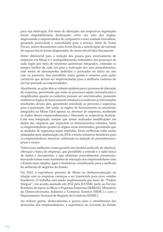 para sua efetivação. Por meio de alterações nas respectivas legislações
foram disponibilizadas declarações online nos sites dos órgãos,
dispensando o empreendedor de comparecer a uma unidade fazendária,
garantido praticidade e comodidade para o serviço. Além de Notas
Fiscais, outros documentos como livros ﬁscais e autorizações de emissão
de cupons ﬁscais foram dispensados de serem devolvidos ﬁsicamente.
Outro diferencial para a redução dos prazos para encerramento de
empresas em Minas é o acompanhamento sistemático dos processos de
cada órgão por meio de relatórios quinzenais integrados, contendo os
tempos médios de cada um para a realização dos seus procedimentos,
com metas de desempenho deﬁnidas e pactuadas no início do ano
com os parceiros. Isso possibilita maior gestão e insumos para ações
corretivas que devem ser implementadas para a melhoria contínua do
serviço prestado ao empreendedor.
Atualmente, as ações têm se voltado também para o processo de alteração
de empresas, permitindo que tanto os processos sejam racionalizados e
simpliﬁcados quanto os cadastros possam ser sincronizados, passando
também os órgãos de licenciamento estaduais a receberem as informações
resultantes desses atos, garantindo unicidade ao processo e segurança
para a população. Até então, os órgãos de licenciamento se encontram
integrados ao Minas Fácil apenas na abertura de empresas, recebendo
os dados desses empreendimentos e liberando as respectivas licenças.
Com essa integração, sempre que forem realizadas modiﬁcações em
dados das empresas que impactem os licenciamentos emitidos, tanto
os empreendedores quanto os órgãos serão informados, garantindo que
as medidas de segurança sejam mantidas. Essas melhorias estão sendo
planejadas para implantação em 2014, e trarão inúmeros benefícios para
os empreendedores mineiros, sobretudo na redução de procedimentos,
prazo e custos.
Todas essas melhorias visam garantir um modelo uniﬁcado de abertura,
alteração e baixa de empresas, que possibilite a entrada e a saída única
de dados e documentos, e que eliminem procedimentos presenciais,
buscando tornar esses momentos de interação dos empreendedores com
o Estado mais simples, ágeis e ﬁnalísticos, contribuindo para a melhoria
do ambiente de negócios do Estado.
Em 2012, a experiência pioneira de Minas na desburocratização da
relação com as empresas começou a ser transferida para nove estados
brasileiros. O trabalho está sendo implementado por meio do “Projeto
Integrar”, em acordo assinado em 2012 pela JUCEMG junto ao Serviço
Brasileiro de Apoio às Micro e Pequenas Empresas (SEBRAE), Ministério
do Desenvolvimento, Indústria e Comércio Exterior (MDIC) e com o
Departamento Nacional de Registro do Comércio (DNRC).
Ao reduzir gastos, deslocamentos e prazos para o atendimento das
demandas dos empreendedores, a experiência do Governo do Estado

294

 