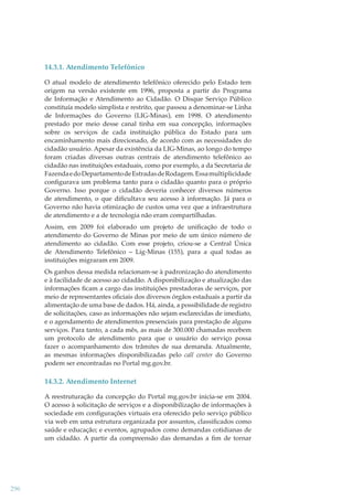 14.3.1. Atendimento Telefônico
O atual modelo de atendimento telefônico oferecido pelo Estado tem
origem na versão existente em 1996, proposta a partir do Programa
de Informação e Atendimento ao Cidadão. O Disque Serviço Público
constituía modelo simplista e restrito, que passou a denominar-se Linha
de Informações do Governo (LIG-Minas), em 1998. O atendimento
prestado por meio desse canal tinha em sua concepção, informações
sobre os serviços de cada instituição pública do Estado para um
encaminhamento mais direcionado, de acordo com as necessidades do
cidadão usuário. Apesar da existência da LIG-Minas, ao longo do tempo
foram criadas diversas outras centrais de atendimento telefônico ao
cidadão nas instituições estaduais, como por exemplo, a da Secretaria de
Fazenda e do Departamento de Estradas de Rodagem. Essa multiplicidade
conﬁgurava um problema tanto para o cidadão quanto para o próprio
Governo. Isso porque o cidadão deveria conhecer diversos números
de atendimento, o que diﬁcultava seu acesso à informação. Já para o
Governo não havia otimização de custos uma vez que a infraestrutura
de atendimento e a de tecnologia não eram compartilhadas.
Assim, em 2009 foi elaborado um projeto de uniﬁcação de todo o
atendimento do Governo de Minas por meio de um único número de
atendimento ao cidadão. Com esse projeto, criou-se a Central Única
de Atendimento Telefônico – Lig-Minas (155), para a qual todas as
instituições migraram em 2009.
Os ganhos dessa medida relacionam-se à padronização do atendimento
e à facilidade de acesso ao cidadão. A disponibilização e atualização das
informações ﬁcam a cargo das instituições prestadoras de serviços, por
meio de representantes oﬁciais dos diversos órgãos estaduais a partir da
alimentação de uma base de dados. Há, ainda, a possibilidade de registro
de solicitações, caso as informações não sejam esclarecidas de imediato,
e o agendamento de atendimentos presenciais para prestação de alguns
serviços. Para tanto, a cada mês, as mais de 300.000 chamadas recebem
um protocolo de atendimento para que o usuário do serviço possa
fazer o acompanhamento dos trâmites de sua demanda. Atualmente,
as mesmas informações disponibilizadas pelo call center do Governo
podem ser encontradas no Portal mg.gov.br.

14.3.2. Atendimento Internet
A reestruturação da concepção do Portal mg.gov.br inicia-se em 2004.
O acesso à solicitação de serviços e a disponibilização de informações à
sociedade em conﬁgurações virtuais era oferecido pelo serviço público
via web em uma estrutura organizada por assuntos, classiﬁcados como
saúde e educação; e eventos, agrupados como demandas cotidianas de
um cidadão. A partir da compreensão das demandas a ﬁm de tornar

296

 