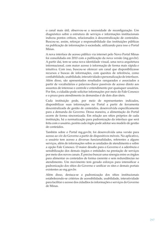 o canal mais útil, observou-se a necessidade de reconﬁguração. Um
diagnóstico sobre a estrutura de serviços e informações institucionais
indicou pontos críticos, relacionados à descentralização de conteúdos.
Buscou-se, assim, reforçar a responsabilidade das instituições públicas
na publicação de informações à sociedade, utilizando para isso o Portal
Minas.
A nova interface de acesso público via internet pelo Novo Portal Minas
foi consolidada em 2010 com a publicação da nova versão (mg.gov.br).
A partir daí, tem-se uma nova identidade visual, uma nova arquitetura
informacional, com maior acesso à informação de forma mais rápida e
intuitiva. Com isso, buscou-se oferecer um canal que disponibilizasse
recursos e buscas de informações, com quesitos de referência, como
conﬁabilidade, usabilidade, interatividade e personalização de interfaces.
Além disso, são apresentados resultados ranqueados e associados a
partir de vocabulários e palavras-chave passíveis de acesso direto aos
assuntos de interesse e controle e entendimento por quaisquer usuários.
Por ﬁm, o cidadão pode solicitar informações por meio do Fale Conosco
e o prazo para atendimento às demandas é de dois dias úteis.
Cada instituição pode, por meio de representantes indicados,
disponibilizar suas informações no Portal a partir de ferramenta
descentralizada de gestão de conteúdos, desenvolvida especiﬁcamente
para a demanda do Governo. Dessa maneira, a alimentação do Portal
ocorre de forma sincronizada. Em relação aos sítios próprios de cada
instituição, há a normatização para padronização da interface que será
feita com o usuário, porém cada órgão pode adotar seu modelo de gestão
de conteúdos.
Também sobre o Portal mg.gov.br, foi desenvolvida uma versão para
acesso ao site do Governo a partir de dispositivos móveis. No aplicativo,
o usuário tem acesso a diversas funcionalidades, referentes a alguns
serviços, além de informações sobre as unidades de atendimento e sobre
a opção Fale Conosco. O maior desaﬁo para o Governo é a aderência e
sensibilização dos demais órgãos e entidades na prestação de serviços
por meio dos novos canais. É preciso buscar uma sinergia entre os órgãos
para alimentar os conteúdos de forma coerente e sem redundâncias no
atendimento. Um movimento tem gerado esforços para intensiﬁcar a
padronização dos sítios do Governo e uniﬁcar os sites e demais portais
existentes ao mg.gov.br.
Além disso, destaca-se a padronização dos sítios institucionais
estabelecendo-se critérios de acessibilidade, usabilidade, interatividade
para facilitar o acesso dos cidadãos às informações e serviços do Governo
de Minas.

297

 