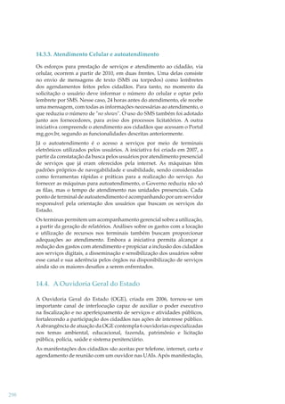 14.3.3. Atendimento Celular e autoatendimento
Os esforços para prestação de serviços e atendimento ao cidadão, via
celular, ocorrem a partir de 2010, em duas frentes. Uma delas consiste
no envio de mensagens de texto (SMS ou torpedos) como lembretes
dos agendamentos feitos pelos cidadãos. Para tanto, no momento da
solicitação o usuário deve informar o número do celular e optar pelo
lembrete por SMS. Nesse caso, 24 horas antes do atendimento, ele recebe
uma mensagem, com todas as informações necessárias ao atendimento, o
que reduziu o número de "no shows". O uso do SMS também foi adotado
junto aos fornecedores, para aviso dos processos licitatórios. A outra
iniciativa compreende o atendimento aos cidadãos que acessam o Portal
mg.gov.br, segundo as funcionalidades descritas anteriormente.
Já o autoatendimento é o acesso a serviços por meio de terminais
eletrônicos utilizados pelos usuários. A iniciativa foi criada em 2007, a
partir da constatação da busca pelos usuários por atendimento presencial
de serviços que já eram oferecidos pela internet. As máquinas têm
padrões próprios de navegabilidade e usabilidade, sendo consideradas
como ferramentas rápidas e práticas para a realização do serviço. Ao
fornecer as máquinas para autoatendimento, o Governo reduziu não só
as ﬁlas, mas o tempo de atendimento nas unidades presenciais. Cada
ponto de terminal de autoatendimento é acompanhando por um servidor
responsável pela orientação dos usuários que buscam os serviços do
Estado.
Os terminas permitem um acompanhamento gerencial sobre a utilização,
a partir da geração de relatórios. Análises sobre os gastos com a locação
e utilização de recursos nos terminais também buscam proporcionar
adequações ao atendimento. Embora a iniciativa permita alcançar a
redução dos gastos com atendimento e propiciar a inclusão dos cidadãos
aos serviços digitais, a disseminação e sensibilização dos usuários sobre
esse canal e sua aderência pelos órgãos na disponibilização de serviços
ainda são os maiores desaﬁos a serem enfrentados.

14.4. A Ouvidoria Geral do Estado
A Ouvidoria Geral do Estado (OGE), criada em 2006, tornou-se um
importante canal de interlocução capaz de auxiliar o poder executivo
na ﬁscalização e no aperfeiçoamento de serviços e atividades públicos,
fortalecendo a participação dos cidadãos nas ações de interesse público.
A abrangência de atuação da OGE contempla 6 ouvidorias especializadas
nos temas ambiental, educacional, fazenda, patrimônio e licitação
pública, polícia, saúde e sistema penitenciário.
As manifestações dos cidadãos são aceitas por telefone, internet, carta e
agendamento de reunião com um ouvidor nas UAIs. Após manifestação,

298

 