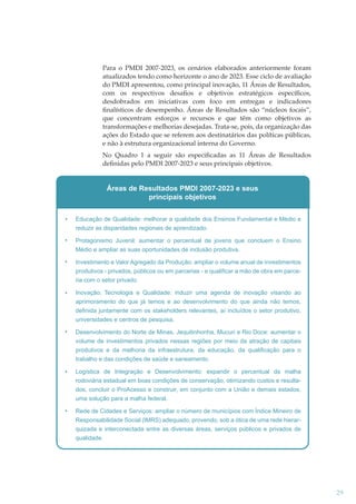 Para o PMDI 2007-2023, os cenários elaborados anteriormente foram
atualizados tendo como horizonte o ano de 2023. Esse ciclo de avaliação
do PMDI apresentou, como principal inovação, 11 Áreas de Resultados,
com os respectivos desaﬁos e objetivos estratégicos especíﬁcos,
desdobrados em iniciativas com foco em entregas e indicadores
ﬁnalísticos de desempenho. Áreas de Resultados são “núcleos focais”,
que concentram esforços e recursos e que têm como objetivos as
transformações e melhorias desejadas. Trata-se, pois, da organização das
ações do Estado que se referem aos destinatários das políticas públicas,
e não à estrutura organizacional interna do Governo.
No Quadro 1 a seguir são especiﬁcadas as 11 Áreas de Resultados
deﬁnidas pelo PMDI 2007-2023 e seus principais objetivos.

Áreas de Resultados PMDI 2007-2023 e seus
principais objetivos
Educação de Qualidade: melhorar a qualidade dos Ensinos Fundamental e Médio e
reduzir as disparidades regionais de aprendizado.
Protagonismo Juvenil: aumentar o percentual de jovens que concluem o Ensino
Médio e ampliar as suas oportunidades de inclusão produtiva.
Investimento e Valor Agregado da Produção: ampliar o volume anual de investimentos
produtivos - privados, públicos ou em parcerias - e qualificar a mão de obra em parceria com o setor privado.
Inovação, Tecnologia e Qualidade: induzir uma agenda de inovação visando ao
aprimoramento do que já temos e ao desenvolvimento do que ainda não temos,
definida juntamente com os stakeholders relevantes, aí incluídos o setor produtivo,
universidades e centros de pesquisa.
Desenvolvimento do Norte de Minas, Jequitinhonha, Mucuri e Rio Doce: aumentar o
volume de investimentos privados nessas regiões por meio da atração de capitais
produtivos e da melhoria da infraestrutura, da educação, da qualificação para o
trabalho e das condições de saúde e saneamento.
Logística de Integração e Desenvolvimento: expandir o percentual da malha
rodoviária estadual em boas condições de conservação, otimizando custos e resultados, concluir o ProAcesso e construir, em conjunto com a União e demais estados,
uma solução para a malha federal.
Rede de Cidades e Serviços: ampliar o número de municípios com Índice Mineiro de
Responsabilidade Social (IMRS) adequado, provendo, sob a ótica de uma rede hierarquizada e interconectada entre as diversas áreas, serviços públicos e privados de
qualidade.

29

 