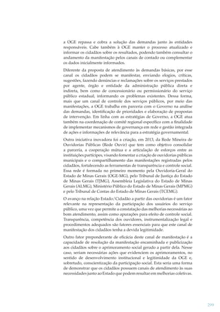 a OGE repassa e cobra a solução das demandas junto às entidades
responsáveis. Cabe também à OGE manter o processo atualizado e
informar os cidadãos sobre os resultados, podendo também consultar o
andamento da manifestação pelos canais de contado ou complementar
os dados inicialmente informados.
Diferente da proposta de atendimento às demandas básicas, por esse
canal os cidadãos podem se manifestar, enviando elogios, críticas,
sugestões, fazendo denúncias e reclamações sobre os serviços prestados
por agente, órgão e entidade da administração pública direta e
indireta, bem como de concessionário ou permissionário do serviço
público estadual, informando os problemas existentes. Dessa forma,
mais que um canal de controle dos serviços públicos, por meio das
manifestações, a OGE trabalha em parceria com o Governo na análise
das demandas, identiﬁcação de prioridades e elaboração de propostas
de intervenção. Em linha com as estratégias de Governo, a OGE atua
também na coordenação de comitê regional especíﬁco com a ﬁnalidade
de implementar mecanismos de governança em rede e gestão integrada
de ações e informações de relevância para a estratégia governamental.
Outra iniciativa inovadora foi a criação, em 2013, da Rede Mineira de
Ouvidorias Públicas (Rede Ouvir) que tem como objetivo consolidar
a parceria, a cooperação mútua e a articulação de esforços entre as
instituições partícipes, visando fomentar a criação de ouvidorias públicas
municipais e o compartilhamento das manifestações registradas pelos
cidadãos, fortalecendo as ferramentas de transparência e controle social.
Essa rede é formada no primeiro momento pela Ouvidoria-Geral do
Estado de Minas Gerais (OGE-MG), pelo Tribunal de Justiça do Estado
de Minas Gerais (TJMG), Assembleia Legislativa do Estado de Minas
Gerais (ALMG), Ministério Público do Estado de Minas Gerais (MPMG)
e pelo Tribunal de Contas do Estado de Minas Gerais (TCEMG).
O avanço na relação Estado/Cidadão a partir das ouvidorias é um fator
relevante na representação da participação dos usuários do serviço
público, uma vez que permite a constatação das melhorias necessárias ao
bom atendimento, assim como apurações para efeito de controle social.
Transparência, competência dos ouvidores, instrumentalização legal e
procedimentos adequados são fatores essenciais para que este canal de
manifestação dos cidadãos tenha a devida legitimidade.
Outro fator preponderante de eﬁcácia deste canal de manifestação é a
capacidade de resolução da manifestação encaminhada e publicização
aos cidadãos sobre o aprimoramento social gerado a partir dela. Nesse
caso, seriam necessárias ações que evidenciem os aprimoramentos, no
sentido de desenvolvimento institucional e legitimidade da OGE e,
sobretudo, conscientização da participação social. Esta seria uma forma
de demonstrar que os cidadãos possuem canais de atendimento às suas
necessidades junto ao Estado que podem resultar em melhorias coletivas.

299

 