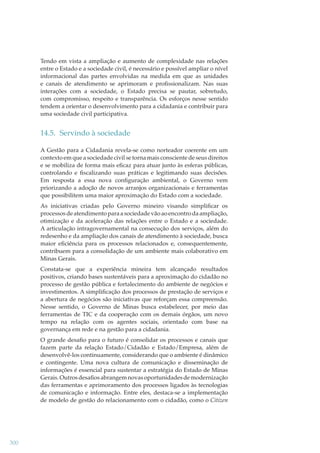 Tendo em vista a ampliação e aumento de complexidade nas relações
entre o Estado e a sociedade civil, é necessário e possível ampliar o nível
informacional das partes envolvidas na medida em que as unidades
e canais de atendimento se aprimoram e proﬁssionalizam. Nas suas
interações com a sociedade, o Estado precisa se pautar, sobretudo,
com compromisso, respeito e transparência. Os esforços nesse sentido
tendem a orientar o desenvolvimento para a cidadania e contribuir para
uma sociedade civil participativa.

14.5. Servindo à sociedade
A Gestão para a Cidadania revela-se como norteador coerente em um
contexto em que a sociedade civil se torna mais consciente de seus direitos
e se mobiliza de forma mais eﬁcaz para atuar junto às esferas públicas,
controlando e ﬁscalizando suas práticas e legitimando suas decisões.
Em resposta a essa nova conﬁguração ambiental, o Governo vem
priorizando a adoção de novos arranjos organizacionais e ferramentas
que possibilitem uma maior aproximação do Estado com a sociedade.
As iniciativas criadas pelo Governo mineiro visando simpliﬁcar os
processos de atendimento para a sociedade vão ao encontro da ampliação,
otimização e da aceleração das relações entre o Estado e a sociedade.
A articulação intragovernamental na consecução dos serviços, além do
redesenho e da ampliação dos canais de atendimento à sociedade, busca
maior eﬁciência para os processos relacionados e, consequentemente,
contribuem para a consolidação de um ambiente mais colaborativo em
Minas Gerais.
Constata-se que a experiência mineira tem alcançado resultados
positivos, criando bases sustentáveis para a aproximação do cidadão no
processo de gestão pública e fortalecimento do ambiente de negócios e
investimentos. A simpliﬁcação dos processos de prestação de serviços e
a abertura de negócios são iniciativas que reforçam essa compreensão.
Nesse sentido, o Governo de Minas busca estabelecer, por meio das
ferramentas de TIC e da cooperação com os demais órgãos, um novo
tempo na relação com os agentes sociais, orientado com base na
governança em rede e na gestão para a cidadania.
O grande desaﬁo para o futuro é consolidar os processos e canais que
fazem parte da relação Estado/Cidadão e Estado/Empresa, além de
desenvolvê-los continuamente, considerando que o ambiente é dinâmico
e contingente. Uma nova cultura de comunicação e disseminação de
informações é essencial para sustentar a estratégia do Estado de Minas
Gerais. Outros desaﬁos abrangem novas oportunidades de modernização
das ferramentas e aprimoramento dos processos ligados às tecnologias
de comunicação e informação. Entre eles, destaca-se a implementação
de modelo de gestão do relacionamento com o cidadão, como o Citizen

300

 