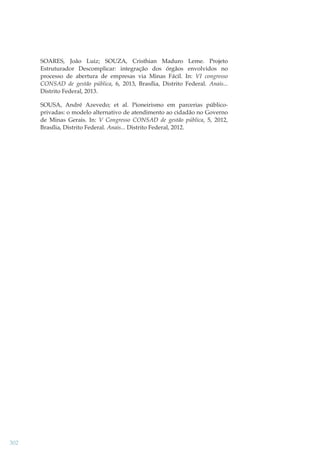 SOARES, João Luiz; SOUZA, Cristhian Maduro
Estruturador Descomplicar: integração dos órgãos
processo de abertura de empresas via Minas Fácil.
CONSAD de gestão pública, 6, 2013, Brasília, Distrito
Distrito Federal, 2013.

Leme. Projeto
envolvidos no
In: VI congresso
Federal. Anais...

SOUSA, André Azevedo; et al. Pioneirismo em parcerias públicoprivadas: o modelo alternativo de atendimento ao cidadão no Governo
de Minas Gerais. In: V Congresso CONSAD de gestão pública, 5, 2012,
Brasília, Distrito Federal. Anais... Distrito Federal, 2012.

302

 