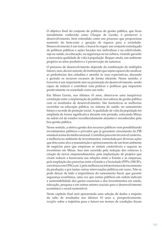 O objetivo ﬁnal do conjunto de políticas de gestão pública, que ﬁcou
inicialmente conhecido como Choque de Gestão, é promover o
desenvolvimento, bem entendido como um processo que proporciona
aumento do bem-estar e geração de riqueza para a sociedade.
Desenvolvimento é um todo, e buscá-lo requer um conjunto entrelaçado
de políticas públicas e ações focadas nos indivíduos e na coletividade,
seja na saúde, na educação, na segurança ou na cultura, visando garantir
a necessária qualidade de vida à população. Requer ainda, um ambiente
propício ao setor produtivo e à preservação da natureza.
O processo de desenvolvimento depende da combinação de múltiplos
fatores, mas, decisivamente, de instituições que sejam capazes de canalizar
as preferências dos cidadãos e atender às suas expectativas, alocando
e gerindo os recursos escassos de forma eﬁciente. Nesse sentido, o
Governo é um importante ator na promoção do desenvolvimento, sendo
capaz de induzir e contribuir com práticas e políticas que impactem
positivamente na sociedade como um todo.
Em Minas Gerais, nos últimos 10 anos, observa-se uma inequívoca
correlação entre a implantação de políticas inovadoras de gestão pública
com os resultados de desenvolvimento. São ilustrativas as melhorias
ocorridas na educação pública, no sistema de saúde, no saneamento
básico e na rede de proteção social. A qualidade de vida da população foi
ampliada de forma signiﬁcativa durante este período, colocando Minas
no seleto rol de estados reconhecidamente atuantes e reconhecidos pela
boa gestão pública.
Nesse sentido, a efetiva gestão dos recursos públicos vem possibilitando
investimentos públicos e privados que já garantem crescimento do PIB
estadual acima da média nacional. Contribui para este favorável contexto,
a melhoria no ambiente de investimentos, estimulada por diversas ações
que têm como alvo a manutenção e aprimoramento de um bom ambiente
de negócios para que empresas se sintam confortáveis e seguras ao
investirem em Minas. Isso tem ocorrido pela redução dos entraves à
criação de novos empreendimentos; pela implantação de projetos que
visam reduzir a burocracia nas relações entre o Estado e as empresas;
pela ampliação das parcerias entre o Estado e a Sociedade (PPPs, OSCIPs,
convênios com ONGs etc.); pela melhoria na infraestrutura de escoamento
da produção; e por tantas outras intervenções públicas em curso. Não se
pode deixar de lado a importância do saneamento ﬁscal, que garante
segurança econômica, uma vez que contas públicas em ordem indicam
a sustentabilidade dos gastos essenciais e dos investimentos em saúde,
educação, pesquisa e em outros setores cruciais para o desenvolvimento
econômico e social sustentável.
Neste capítulo ﬁnal será apresentada uma seleção de dados a respeito
do salto de resultados nos últimos 10 anos e, prospectivamente,
insights sobre a trajetória para o futuro em termos de condições ﬁscais

305

 