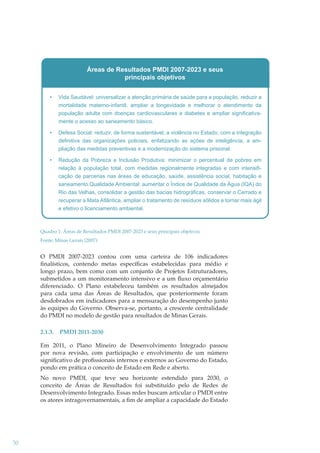 Áreas de Resultados PMDI 2007-2023 e seus
principais objetivos
Vida Saudável: universalizar a atenção primária de saúde para a população, reduzir a
mortalidade materno-infantil, ampliar a longevidade e melhorar o atendimento da
população adulta com doenças cardiovasculares e diabetes e ampliar significativamente o acesso ao saneamento básico.
Defesa Social: reduzir, de forma sustentável, a violência no Estado, com a integração
definitiva das organizações policiais, enfatizando as ações de inteligência, a ampliação das medidas preventivas e a modernização do sistema prisional.
Redução da Pobreza e Inclusão Produtiva: minimizar o percentual de pobres em
relação à população total, com medidas regionalmente integradas e com intensificação de parcerias nas áreas de educação, saúde, assistência social, habitação e
saneamento.Qualidade Ambiental: aumentar o Índice de Qualidade da Água (IQA) do
Rio das Velhas, consolidar a gestão das bacias hidrográficas, conservar o Cerrado e
recuperar a Mata Atlântica, ampliar o tratamento de resíduos sólidos e tornar mais ágil
e efetivo o licenciamento ambiental.

Quadro 1: Áreas de Resultados PMDI 2007-2023 e seus principais objetivos
Fonte: Minas Gerais (2007)

O PMDI 2007-2023 contou com uma carteira de 106 indicadores
ﬁnalísticos, contendo metas especíﬁcas estabelecidas para médio e
longo prazo, bem como com um conjunto de Projetos Estruturadores,
submetidos a um monitoramento intensivo e a um ﬂuxo orçamentário
diferenciado. O Plano estabeleceu também os resultados almejados
para cada uma das Áreas de Resultados, que posteriormente foram
desdobrados em indicadores para a mensuração do desempenho junto
às equipes do Governo. Observa-se, portanto, a crescente centralidade
do PMDI no modelo de gestão para resultados de Minas Gerais.
2.1.3.

PMDI 2011-2030

Em 2011, o Plano Mineiro de Desenvolvimento Integrado passou
por nova revisão, com participação e envolvimento de um número
signiﬁcativo de proﬁssionais internos e externos ao Governo do Estado,
pondo em prática o conceito de Estado em Rede e aberto.
No novo PMDI, que teve seu horizonte estendido para 2030, o
conceito de Áreas de Resultados foi substituído pelo de Redes de
Desenvolvimento Integrado. Essas redes buscam articular o PMDI entre
os atores intragovernamentais, a ﬁm de ampliar a capacidade do Estado

30

 