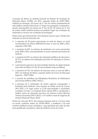 A posição de Minas no ranking nacional no Sistema de Avaliação da
Educação Básica (SAEB), em 2011, segundo dados do INEP/MEC,
também foi destaque. Os jovens do 5º ano do ensino fundamental da
rede pública estadual obtiveram o 1º lugar em português e matemática,
mesmo desempenho dos alunos do 9º ano do EF. Os alunos do 3º ano
do ensino médio também ﬁcaram em primeiro lugar nas avaliações de
matemática e terceiro nas avaliações de português.
Outros fatos que demonstram o investimento massivo que o Estado tem
realizado na área de educação são:
•

o aumento de 39 pontos percentuais no total de alunos no nível
recomendável de leitura (PROALFA) entre os anos de 2006 e 2012,
segundo a SEE/MG;

•

o aumento de 89% no número de matrículas em cursos presenciais
entre 2002 e 2011, correspondendo ao maior aumento percentual do
Sudeste;

•

o aumento de 65% no número de instituições públicas de educação e
de 77% no número de instituições privadas de educação no mesmo
período;

•

o percentual expressivo de universidades federais da região Sudeste
com sede em Minas (17 das 30 universidades estão em Minas);

•

o aumento de 76% do número de docentes entre os anos de 2002 e
2011, nas federais de Minas, segundo dados do Censo da Educação
Superior – INEP/MEC;

•

o recorde de medalhas nas Olimpíadas Brasileiras de Matemática
das Escolas Públicas (2007/2012); e

•

a presença de 2 instituições de ensino superior consagradas: a
Fundação João Pinheiro, nota máxima no Índice Geral de Cursos
2011 (IGC) e 8º lugar entras as 2.136 universidades e faculdades
avaliadas no País; e a Fundação Dom Cabral (FDC), considerada a
melhor escola de educação executiva da América Latina (Revista
América Economia 2010 a 2012), e a 8ª melhor escola de negócios do
mundo (Financial Times, 2012).

Tendo em vista que 98,7% das crianças mineiras entre 6 e 14 anos estão
na escola, conforme dados do PNAD/IBGE, a tendência é de uma
contínua melhoria nesses resultados, o que garantirá uma mão de obra
mais qualiﬁcada e produtiva, além de melhores níveis de renda.

312

 