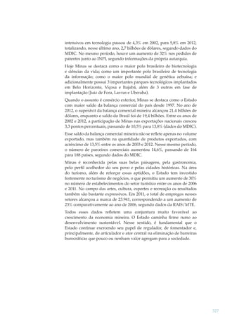intensivos em tecnologia passou de 4,3% em 2002, para 5,8% em 2012,
totalizando, nesse último ano, 2,7 bilhões de dólares, segundo dados do
MDIC. No mesmo período, houve um aumento de 32% nos pedidos de
patentes junto ao INPI, segundo informações da própria autarquia.
Hoje Minas se destaca como o maior polo brasileiro de biotecnologia
e ciências da vida; como um importante polo brasileiro de tecnologia
da informação; como o maior polo mundial de genética zebuína; e
adicionalmente possui 3 importantes parques tecnológicos implantados
em Belo Horizonte, Viçosa e Itajubá, além de 3 outros em fase de
implantação (Juiz de Fora, Lavras e Uberaba).
Quando o assunto é comércio exterior, Minas se destaca como o Estado
com maior saldo da balança comercial do país desde 1997. No ano de
2012, o superávit da balança comercial mineira alcançou 21,4 bilhões de
dólares, enquanto o saldo do Brasil foi de 19,4 bilhões. Entre os anos de
2002 e 2012, a participação de Minas nas exportações nacionais cresceu
3,3 pontos percentuais, passando de 10,5% para 13,8% (dados do MDIC).
Esse saldo da balança comercial mineira não se reﬂete apenas no volume
exportado, mas também na quantidade de produtos exportados, com
acréscimo de 13,5% entre os anos de 2003 e 2012. Nesse mesmo período,
o número de parceiros comerciais aumentou 14,6%, passando de 164
para 188 países, segundo dados do MDIC.
Minas é reconhecida pelas suas belas paisagens, pela gastronomia,
pelo perﬁl acolhedor do seu povo e pelas cidades históricas. Na área
do turismo, além de reforçar essas aptidões, o Estado tem investido
fortemente no turismo de negócios, o que permitiu um aumento de 30%
no número de estabelecimentos do setor turístico entre os anos de 2006
e 2011. No campo das artes, cultura, esportes e recreação os resultados
também são bastante expressivos. Em 2011, o total de empregos nesses
setores alcançou a marca de 23.941, correspondendo a um aumento de
23% comparativamente ao ano de 2006, segundo dados da RAIS/MTE.
Todos esses dados reﬂetem uma conjuntura muito favorável ao
crescimento da economia mineira. O Estado caminha ﬁrme rumo ao
desenvolvimento sustentável. Nesse sentido, é fundamental que o
Estado continue exercendo seu papel de regulador, de fomentador e,
principalmente, de articulador e ator central na eliminação de barreiras
burocráticas que pouco ou nenhum valor agregam para a sociedade.

327

 