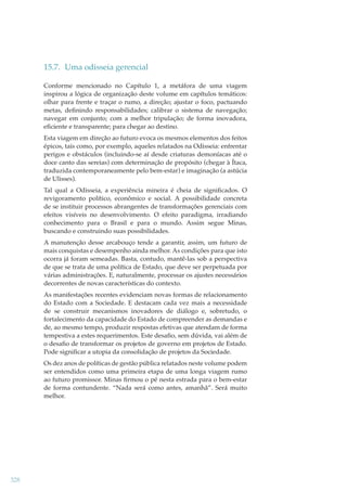 15.7. Uma odisseia gerencial
Conforme mencionado no Capítulo 1, a metáfora de uma viagem
inspirou a lógica de organização deste volume em capítulos temáticos:
olhar para frente e traçar o rumo, a direção; ajustar o foco, pactuando
metas, deﬁnindo responsabilidades; calibrar o sistema de navegação;
navegar em conjunto; com a melhor tripulação; de forma inovadora,
eﬁciente e transparente; para chegar ao destino.
Esta viagem em direção ao futuro evoca os mesmos elementos dos feitos
épicos, tais como, por exemplo, aqueles relatados na Odisseia: enfrentar
perigos e obstáculos (incluindo-se aí desde criaturas demoníacas até o
doce canto das sereias) com determinação de propósito (chegar à Ítaca,
traduzida contemporaneamente pelo bem-estar) e imaginação (a astúcia
de Ulisses).
Tal qual a Odisseia, a experiência mineira é cheia de signiﬁcados. O
revigoramento político, econômico e social. A possibilidade concreta
de se instituir processos abrangentes de transformações gerenciais com
efeitos visíveis no desenvolvimento. O efeito paradigma, irradiando
conhecimento para o Brasil e para o mundo. Assim segue Minas,
buscando e construindo suas possibilidades.
A manutenção desse arcabouço tende a garantir, assim, um futuro de
mais conquistas e desempenho ainda melhor. As condições para que isto
ocorra já foram semeadas. Basta, contudo, mantê-las sob a perspectiva
de que se trata de uma política de Estado, que deve ser perpetuada por
várias administrações. E, naturalmente, processar os ajustes necessários
decorrentes de novas características do contexto.
As manifestações recentes evidenciam novas formas de relacionamento
do Estado com a Sociedade. E destacam cada vez mais a necessidade
de se construir mecanismos inovadores de diálogo e, sobretudo, o
fortalecimento da capacidade do Estado de compreender as demandas e
de, ao mesmo tempo, produzir respostas efetivas que atendam de forma
tempestiva a estes requerimentos. Este desaﬁo, sem dúvida, vai além de
o desaﬁo de transformar os projetos de governo em projetos de Estado.
Pode signiﬁcar a utopia da consolidação de projetos da Sociedade.
Os dez anos de políticas de gestão pública relatados neste volume podem
ser entendidos como uma primeira etapa de uma longa viagem rumo
ao futuro promissor. Minas ﬁrmou o pé nesta estrada para o bem-estar
de forma contundente. “Nada será como antes, amanhã”. Será muito
melhor.

328

 