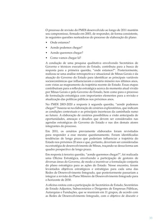 O processo de revisão do PMDI desenvolvido ao longo de 2011 mantém
seu compromisso, ﬁrmado em 2003, de responder, de forma consistente,
às seguintes questões norteadoras do processo de elaboração do plano:
•

Onde estamos?

•

Aonde podemos chegar?

•

Aonde queremos chegar?

•

Como vamos chegar lá?

A condução de uma pesquisa qualitativa envolvendo Secretários de
Governo e técnicos executivos do Estado, contribuiu para a busca de
resposta para a primeira questão, “onde estamos?”. Posteriormente,
realizou-se uma análise retrospectiva e situacional de Minas Gerais e da
atuação do Governo do Estado para identiﬁcar as principais variáveis
socioeconômicas que inﬂuenciaram o cenário mineiro nos últimos anos,
com vistas ao mapeamento da trajetória recente do Estado. Essas etapas
contribuíram para a reﬂexão estratégica acerca do momento atual vivido
por Minas Gerais e pelo Governo do Estado, bem como para o processo
de formulação estratégica com importantes elementos para a revisão e
atualização das políticas públicas nos próximos anos.
No PMDI 2003-2020 a resposta à segunda questão, “aonde podemos
chegar?” baseou-se na elaboração de cenários exploratórios, que indicam
as condições contextuais e as principais incertezas da caminhada rumo
ao futuro. A elaboração de cenários possibilitou a visão antecipada de
oportunidades, ameaças e desaﬁos que devem ser considerados nas
agendas estratégicas do Governo do Estado e nas dos demais atores
integrantes do processo.
Em 2011, os cenários previamente elaborados foram revisitados
para responder a esse mesmo questionamento. Foram identiﬁcadas
tendências de longo prazo que poderiam inﬂuenciar a trajetória do
Estado nos próximos 20 anos e que, portanto, deveriam ser consideradas
na estratégia de desenvolvimento de Minas, traçando-se dessa forma um
quadro prospectivo de longo prazo.
Em resposta à terceira questão, “aonde queremos chegar?”, foi realizada
uma Oﬁcina Estratégica, envolvendo a participação de gestores de
diversas áreas do Governo, de modo a incentivar a formulação conjunta
do plano estratégico para as ações do Estado. Nesse encontro, foram
levantados objetivos estratégicos e estratégias para cada uma das
Redes de Desenvolvimento Integrado, que posteriormente passariam a
integrar a revisão do Plano Mineiro de Desenvolvimento Integrado para
o horizonte de 2030.
A oﬁcina contou com a participação de Secretários de Estado, Secretários
de Estado Adjuntos, Subsecretários e Dirigentes de Empresas Públicas,
Autarquias e Fundações, que se reuniram em 11 grupos, de acordo com
as Redes de Desenvolvimento Integrado, com o objetivo de discutir e

33

 