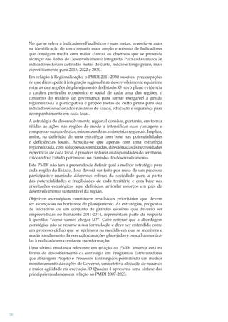 No que se refere a Indicadores Finalísticos e suas metas, investiu-se mais
na identiﬁcação de um conjunto mais amplo e robusto de Indicadores
que consigam medir com maior clareza os objetivos que se pretende
alcançar nas Redes de Desenvolvimento Integrado. Para cada um dos 76
indicadores foram deﬁnidas metas de curto, médio e longo prazo, mais
especiﬁcamente para 2015, 2022 e 2030.
Em relação à Regionalização, o PMDI 2011-2030 suscitou preocupações
no que diz respeito à integração regional e ao desenvolvimento equânime
entre as dez regiões de planejamento do Estado. O novo plano evidencia
o caráter particular econômico e social de cada uma das regiões, o
contorno do modelo de governança para tornar exequível a gestão
regionalizada e participativa e propõe metas de curto prazo para dez
indicadores selecionados nas áreas de saúde, educação e segurança para
acompanhamento em cada local.
A estratégia de desenvolvimento regional consiste, portanto, em tornar
nítidas as ações nas regiões de modo a intensiﬁcar suas vantagens e
compensar suas carências, minimizando as assimetrias regionais. Implica,
assim, na deﬁnição de uma estratégia com base nas potencialidades
e deﬁciências locais. Acredita-se que apenas com uma estratégia
regionalizada, com soluções customizadas, direcionadas às necessidades
especíﬁcas de cada local, é possível reduzir as disparidades do território,
colocando o Estado por inteiro no caminho do desenvolvimento.
Este PMDI não tem a pretensão de deﬁnir qual a melhor estratégia para
cada região do Estado. Isso deverá ser feito por meio de um processo
participativo reunindo diferentes esferas da sociedade para, a partir
das potencialidades e fragilidades de cada território e com base nas
orientações estratégicas aqui deﬁnidas, articular esforços em prol do
desenvolvimento sustentável da região.
Objetivos estratégicos constituem resultados prioritários que devem
ser alcançados no horizonte de planejamento. As estratégias, propostas
de iniciativas de um conjunto de grandes escolhas que deverão ser
empreendidas no horizonte 2011-2014, representam parte da resposta
à questão: “como vamos chegar lá?”. Cabe reiterar que a abordagem
estratégica não se resume a sua formulação e deve ser entendida como
um processo cíclico que se aprimora na medida em que se monitora e
avalia o andamento da execução das ações planejadas e busca harmonizálas à realidade em constante transformação.
Uma última mudança relevante em relação ao PMDI anterior está na
forma de desdobramento da estratégia em Programas Estruturadores
que abrangem Projeto e Processos Estratégicos permitindo um melhor
monitoramento das ações de Governo, uma efetiva alocação de recursos
e maior agilidade na execução. O Quadro 4 apresenta uma síntese das
principais mudanças em relação ao PMDI 2007-2023.

38

 