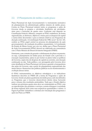 2.2.

O Planejamento de médio e curto prazo

Plano Plurianual de Ação Governamental é o instrumento normativo
do planejamento da administração pública mineira de médio prazo.
Consta no Plano Plurianual mineiro todos os programas e ações de
Governo desde os projetos e atividades ﬁnalísticas até atividadesmeio para o horizonte de quatro anos. Conforme está disposto na
Constituição Federal e Mineira, compete ao PPAG estabelecer, de forma
regionalizada, as diretrizes, objetivos e metas para as despesas de capital
e outras delas decorrentes e para as demais relativas aos Programas de
duração continuada. A Constituição Federal de 1988, no § 1º do Art. 165,
confere ao PPAG papel central no processo de planejamento da ação
governamental e de condução da política orçamentária. A Constituição
do Estado de Minas Gerais, por sua vez, deﬁne que o Plano Plurianual
de Ação Governamental (PPAG) deverá ser elaborado em consonância
com o Plano Mineiro de Desenvolvimento Integrado (PMDI).
Entretanto, com o intuito de garantir o alinhamento do plano-orçamento,
ou seja, o planejamento de médio prazo do Estado com a previsão e a
execução orçamentária, optou-se por incluir no plano todas as políticas
de Governo, sejam elas de despesas de capital ou corrente, com duração
continuada ou não. Toda política a ser perseguida pelo Governo deve
estar detalhada no Plano Plurianual, de forma a garantir a transparência
das ações do Governo, seja a partir do planejamento regionalizado das
metas físicas e ﬁnanceiras das políticas públicas ou do monitoramento e
avaliação dessas metas.
O PPAG instrumentaliza os objetivos estratégicos e os indicadores
ﬁnalísticos descritos no PMDI sob a forma de Programas e ações de
Governo. Sendo um plano quadrienal, de médio prazo, nele são deﬁnidos
os Programas que o Governo desenvolverá dentro desse horizonte
para o alcance dos resultados pretendidos. Tudo que o Estado objetiva
realizar nos próximos quatro anos deve ser contemplado no PPAG, com
as especiﬁcações dos produtos e serviços a serem entregues à sociedade
de forma regional, bem como suas respectivas quantidades e valores. A
Figura 8 permite vislumbrar a estrutura de vinculação dos programas e
ações do Plano ao PMDI.

40

 